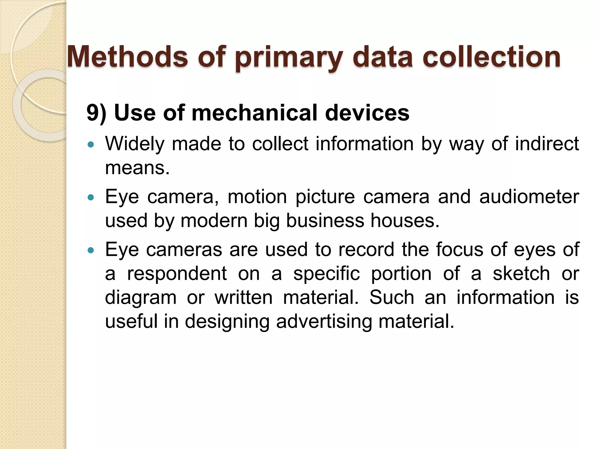 Methods of primary data collection 
9) Use of mechanical devices 
 Widely made to collect information by way of indirect 
means. 
 Eye camera, motion picture camera and audiometer 
used by modern big business houses. 
 Eye cameras are used to record the focus of eyes of 
a respondent on a specific portion of a sketch or 
diagram or written material. Such an information is 
useful in designing advertising material. 
 