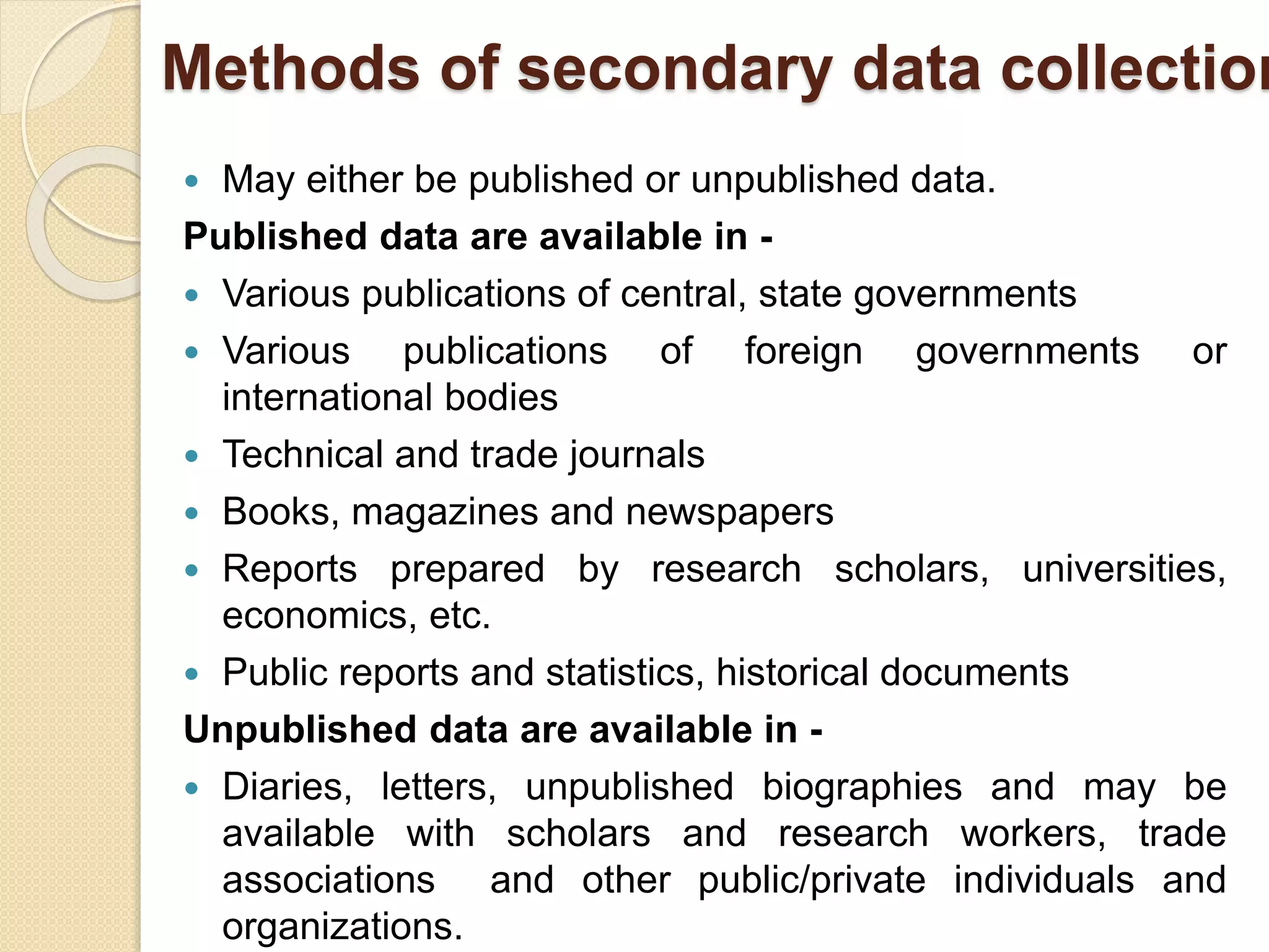 Methods of secondary data collection 
 May either be published or unpublished data. 
Published data are available in - 
 Various publications of central, state governments 
 Various publications of foreign governments or 
international bodies 
 Technical and trade journals 
 Books, magazines and newspapers 
 Reports prepared by research scholars, universities, 
economics, etc. 
 Public reports and statistics, historical documents 
Unpublished data are available in - 
 Diaries, letters, unpublished biographies and may be 
available with scholars and research workers, trade 
associations and other public/private individuals and 
organizations. 
 