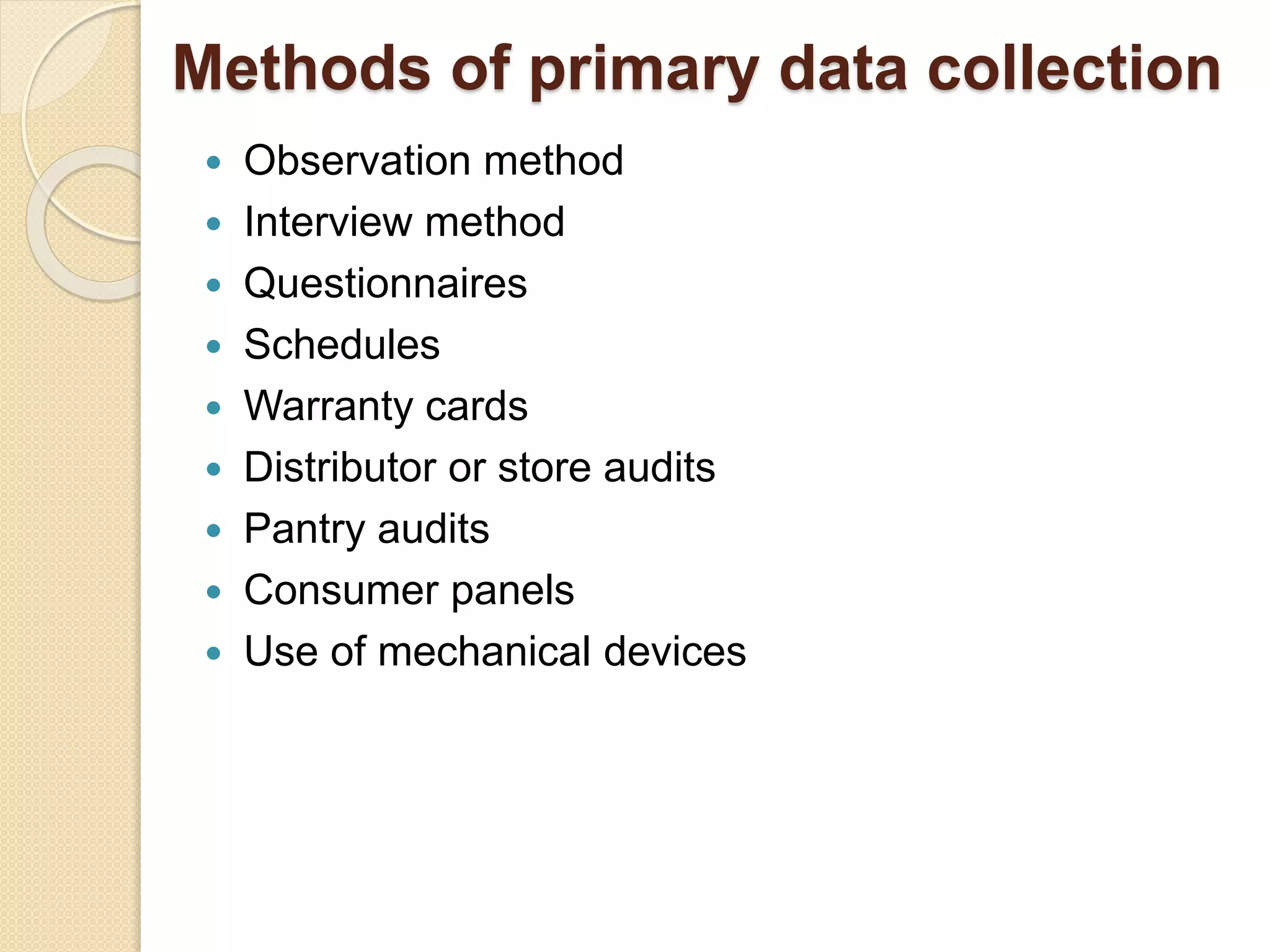 Methods of primary data collection 
 Observation method 
 Interview method 
 Questionnaires 
 Schedules 
 Warranty cards 
 Distributor or store audits 
 Pantry audits 
 Consumer panels 
 Use of mechanical devices 
 