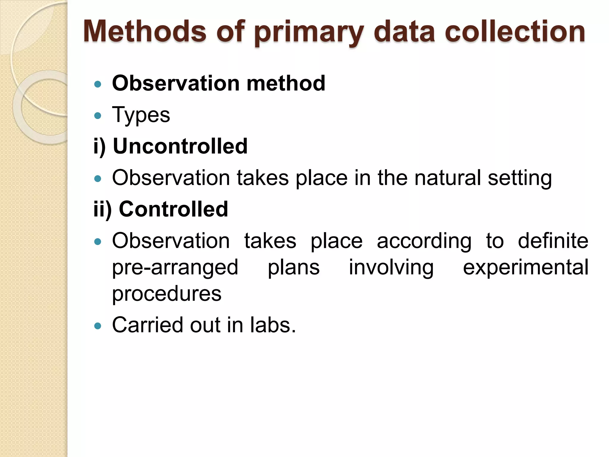 Methods of primary data collection 
 Observation method 
 Types 
i) Uncontrolled 
 Observation takes place in the natural setting 
ii) Controlled 
 Observation takes place according to definite 
pre-arranged plans involving experimental 
procedures 
 Carried out in labs. 
 