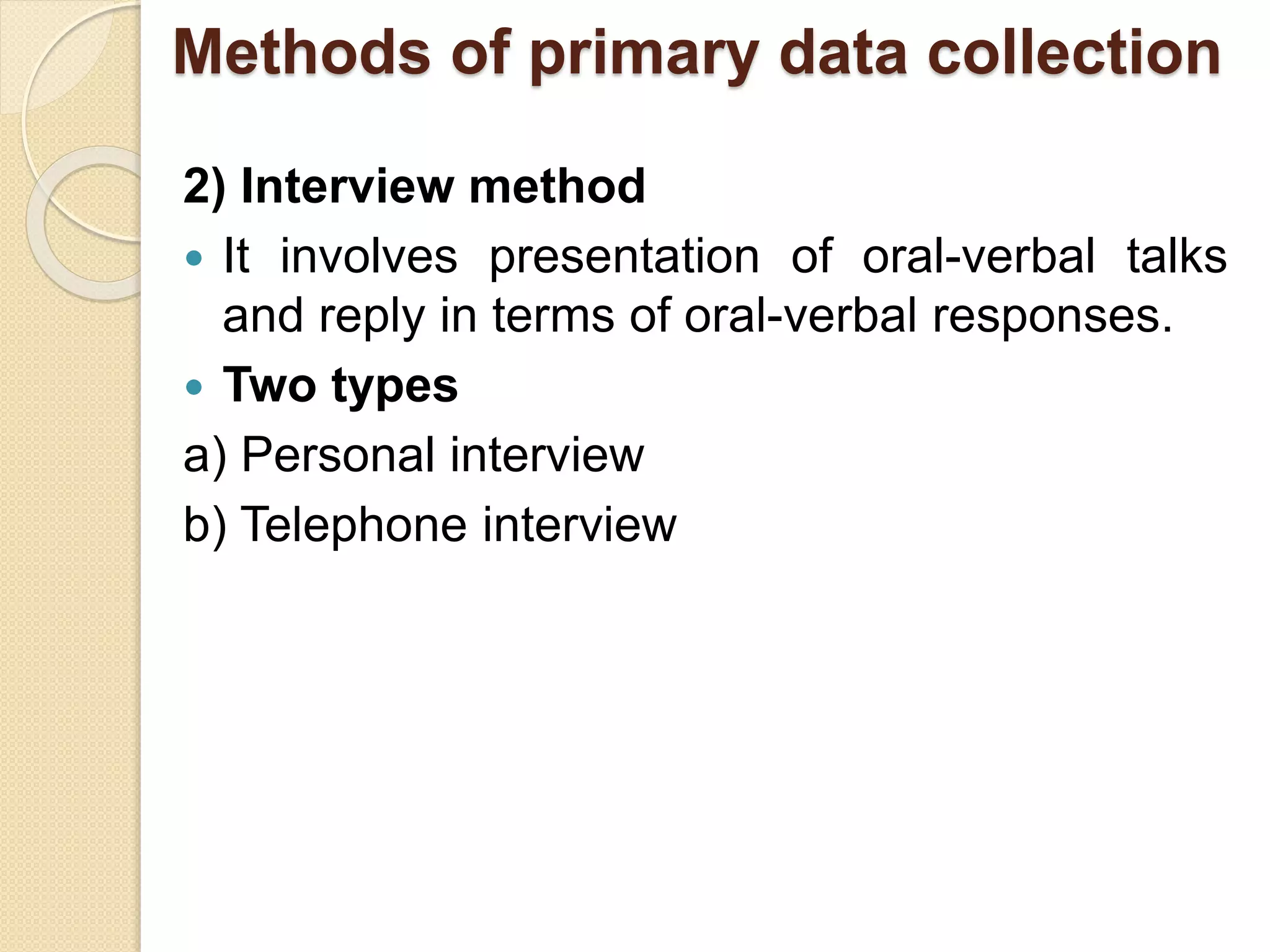 Methods of primary data collection 
2) Interview method 
 It involves presentation of oral-verbal talks 
and reply in terms of oral-verbal responses. 
 Two types 
a) Personal interview 
b) Telephone interview 
 