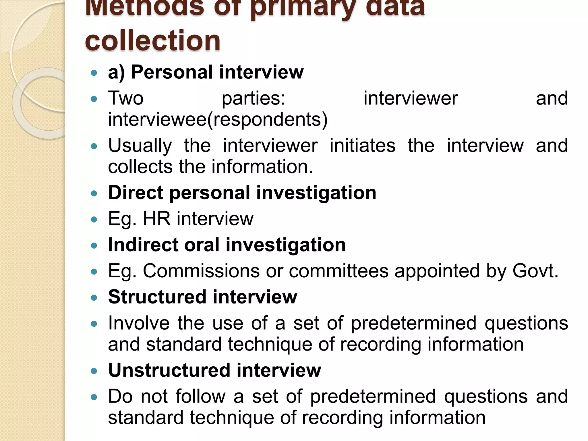 Methods of primary data 
collection 
 a) Personal interview 
 Two parties: interviewer and 
interviewee(respondents) 
 Usually the interviewer initiates the interview and 
collects the information. 
 Direct personal investigation 
 Eg. HR interview 
 Indirect oral investigation 
 Eg. Commissions or committees appointed by Govt. 
 Structured interview 
 Involve the use of a set of predetermined questions 
and standard technique of recording information 
 Unstructured interview 
 Do not follow a set of predetermined questions and 
standard technique of recording information 
 