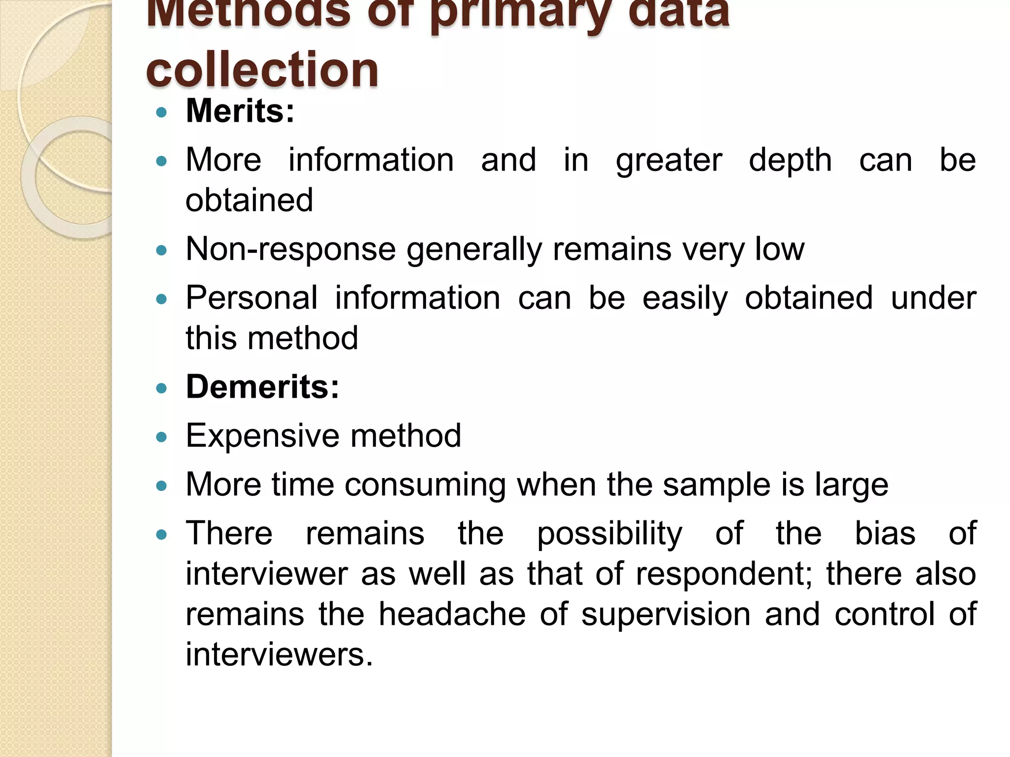 Methods of primary data 
collection 
 Merits: 
 More information and in greater depth can be 
obtained 
 Non-response generally remains very low 
 Personal information can be easily obtained under 
this method 
 Demerits: 
 Expensive method 
 More time consuming when the sample is large 
 There remains the possibility of the bias of 
interviewer as well as that of respondent; there also 
remains the headache of supervision and control of 
interviewers. 
 