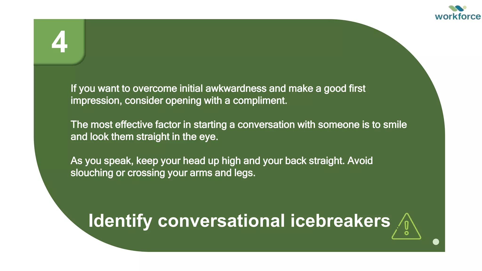 Identify conversational icebreakers
If you want to overcome initial awkwardness and make a good first
impression, consider opening with a compliment.
The most effective factor in starting a conversation with someone is to smile
and look them straight in the eye.
As you speak, keep your head up high and your back straight. Avoid
slouching or crossing your arms and legs.
4
 