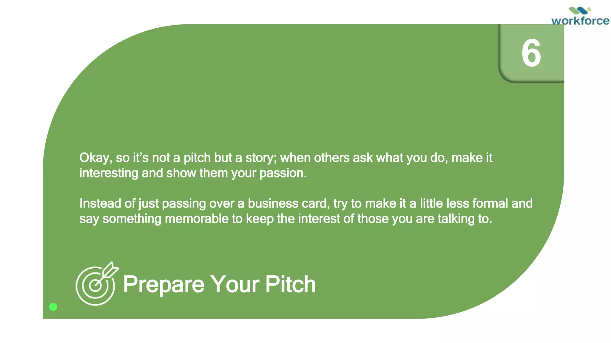 Okay, so it’s not a pitch but a story; when others ask what you do, make it
interesting and show them your passion.
Instead of just passing over a business card, try to make it a little less formal and
say something memorable to keep the interest of those you are talking to.
Prepare Your Pitch
6
 
