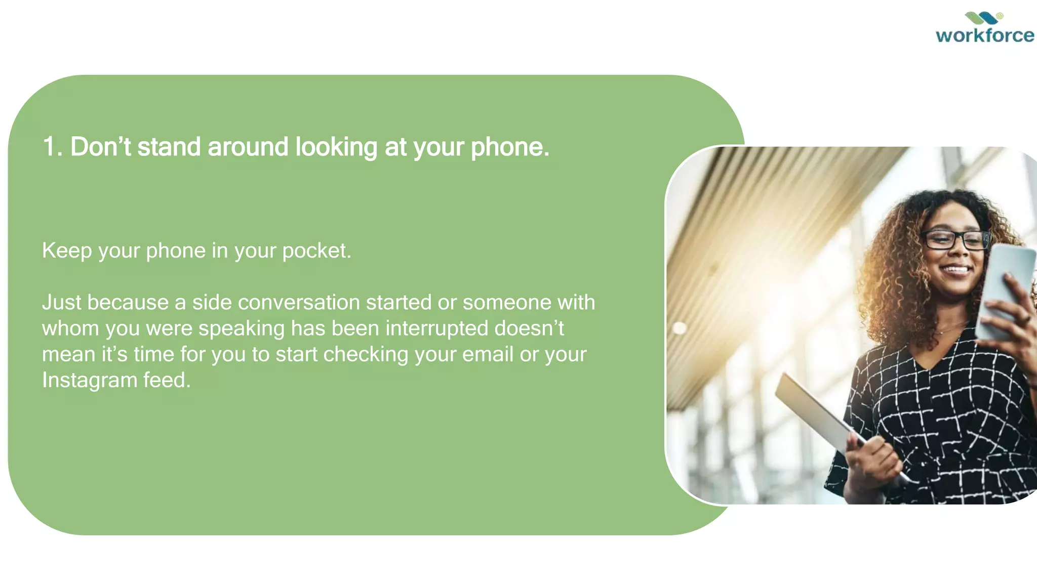 Keep your phone in your pocket.
Just because a side conversation started or someone with
whom you were speaking has been interrupted doesn’t
mean it’s time for you to start checking your email or your
Instagram feed.
1. Don’t stand around looking at your phone.
 