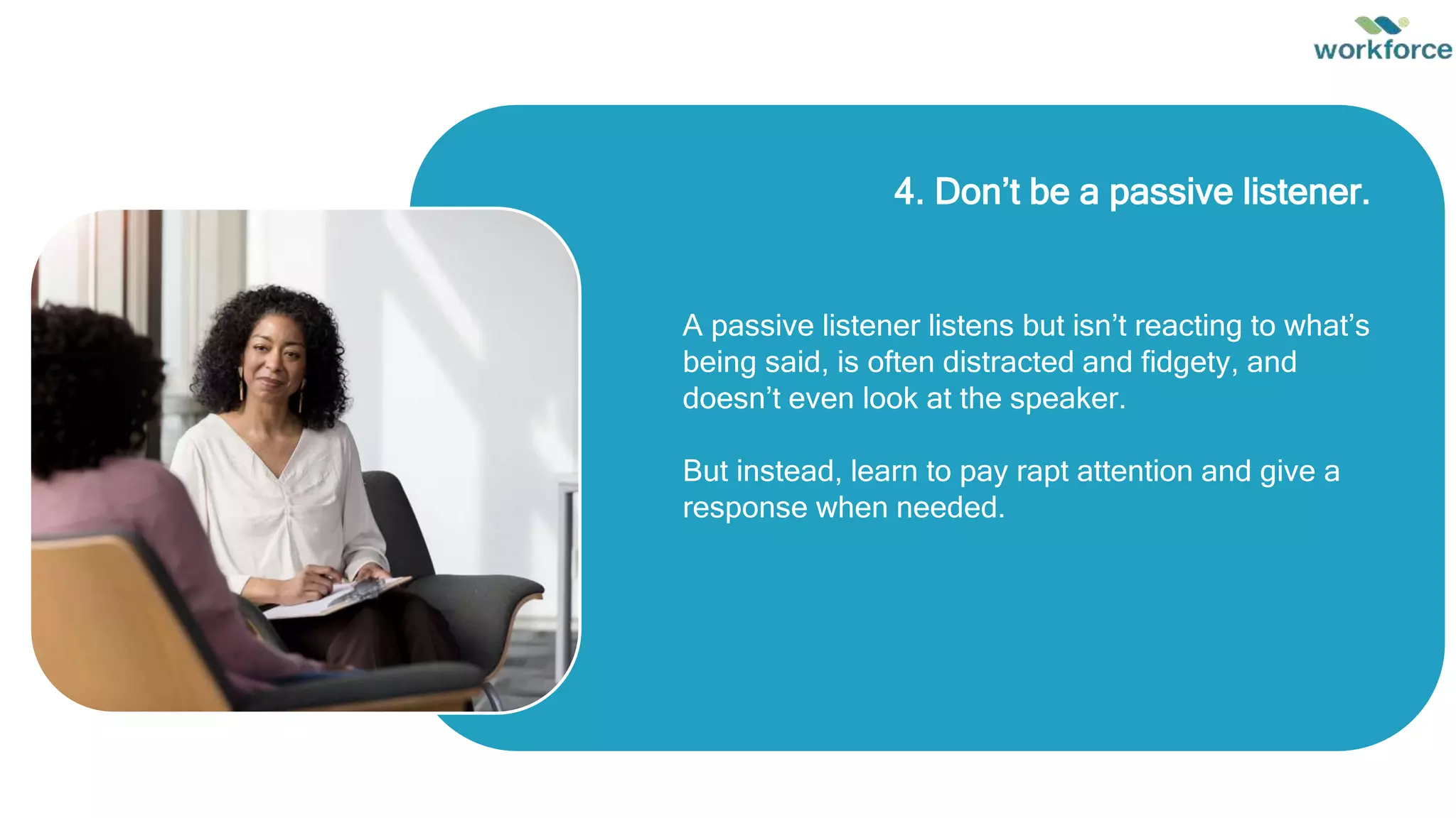 4. Don’t be a passive listener.
A passive listener listens but isn’t reacting to what’s
being said, is often distracted and fidgety, and
doesn’t even look at the speaker.
But instead, learn to pay rapt attention and give a
response when needed.
 