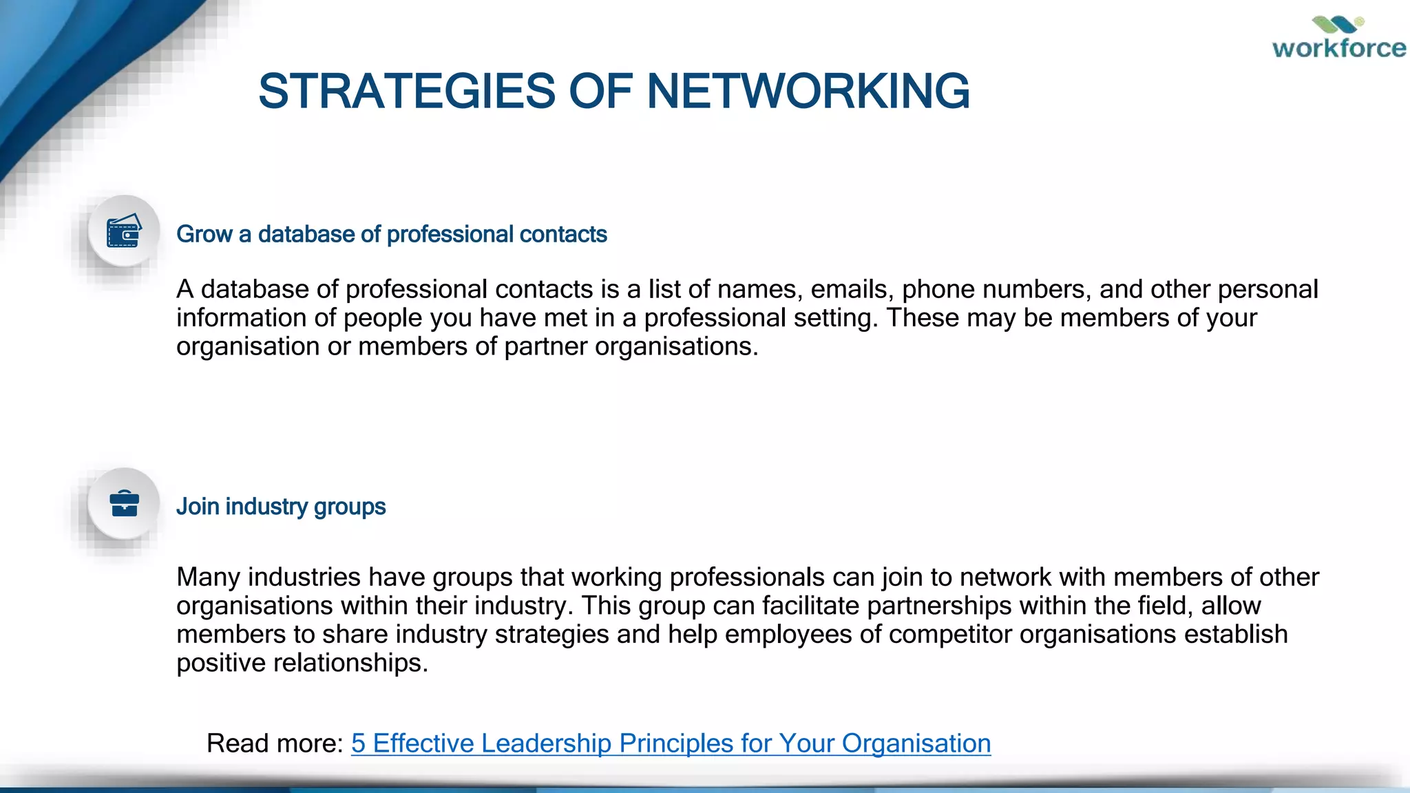 STRATEGIES OF NETWORKING
Many industries have groups that working professionals can join to network with members of other
organisations within their industry. This group can facilitate partnerships within the field, allow
members to share industry strategies and help employees of competitor organisations establish
positive relationships.
Grow a database of professional contacts
A database of professional contacts is a list of names, emails, phone numbers, and other personal
information of people you have met in a professional setting. These may be members of your
organisation or members of partner organisations.
Join industry groups
Read more: 5 Effective Leadership Principles for Your Organisation
 