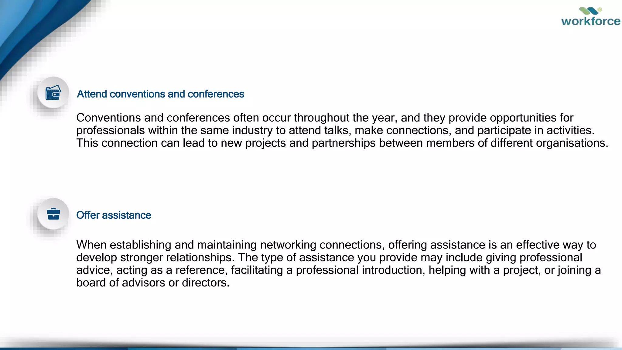 Conventions and conferences often occur throughout the year, and they provide opportunities for
professionals within the same industry to attend talks, make connections, and participate in activities.
This connection can lead to new projects and partnerships between members of different organisations.
When establishing and maintaining networking connections, offering assistance is an effective way to
develop stronger relationships. The type of assistance you provide may include giving professional
advice, acting as a reference, facilitating a professional introduction, helping with a project, or joining a
board of advisors or directors.
Attend conventions and conferences
Offer assistance
 