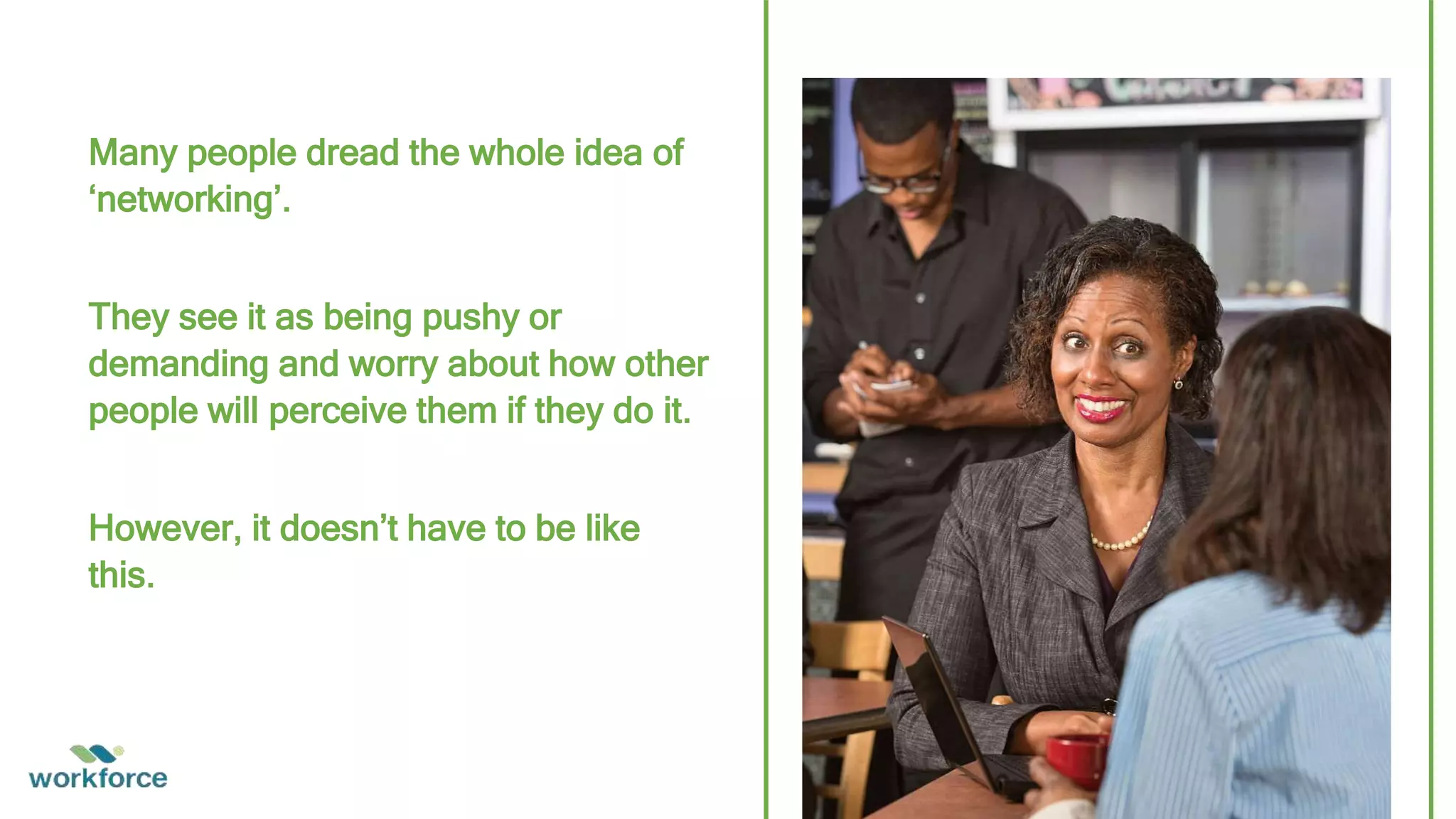 Many people dread the whole idea of
‘networking’.
They see it as being pushy or
demanding and worry about how other
people will perceive them if they do it.
However, it doesn’t have to be like
this.
 