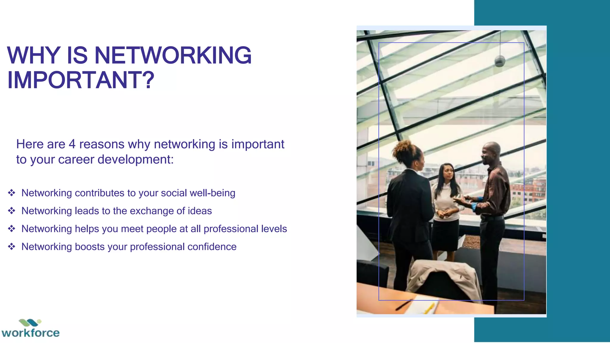 WHY IS NETWORKING
IMPORTANT?
 Networking contributes to your social well-being
 Networking leads to the exchange of ideas
 Networking helps you meet people at all professional levels
 Networking boosts your professional confidence
Here are 4 reasons why networking is important
to your career development:
 