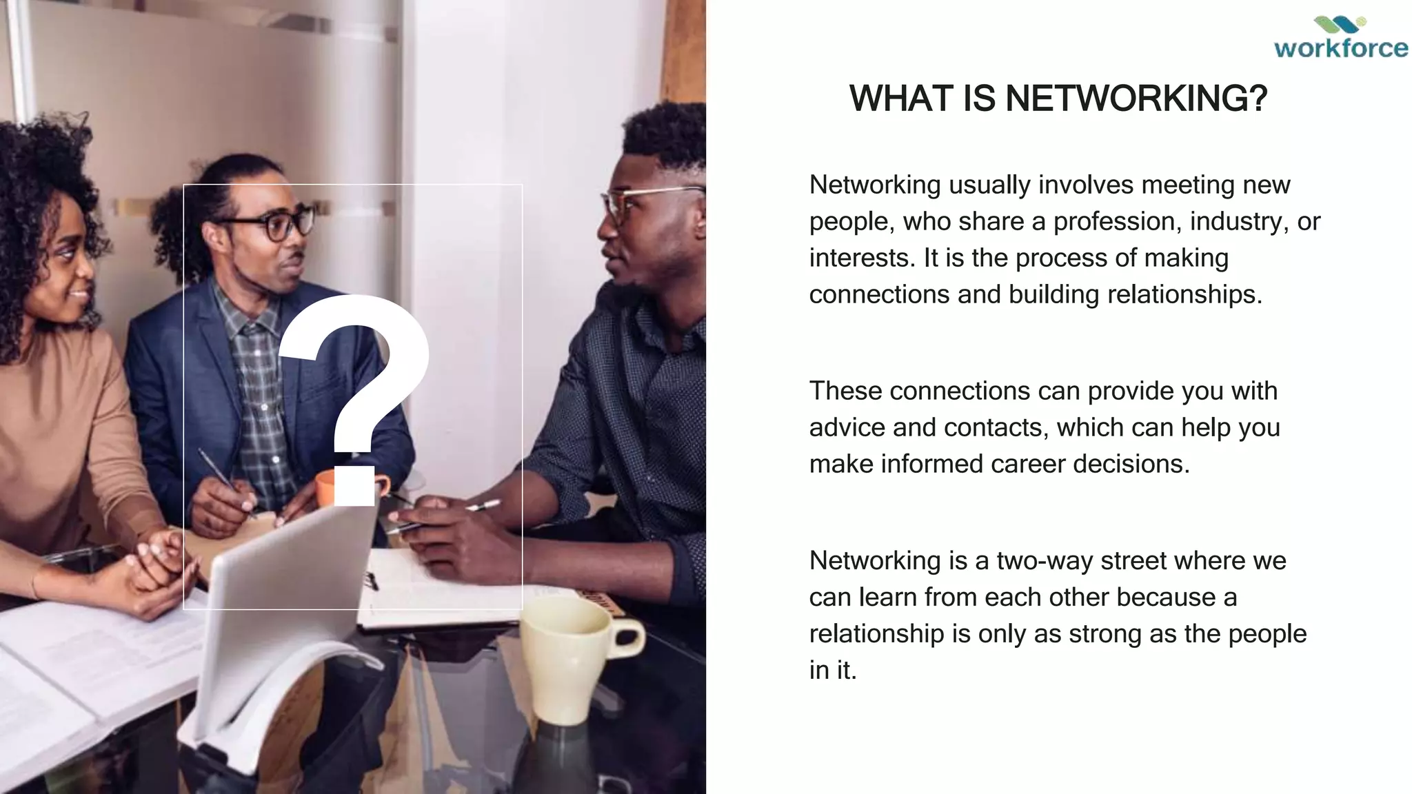 WHAT IS NETWORKING?
Networking usually involves meeting new
people, who share a profession, industry, or
interests. It is the process of making
connections and building relationships.
These connections can provide you with
advice and contacts, which can help you
make informed career decisions.
Networking is a two-way street where we
can learn from each other because a
relationship is only as strong as the people
in it.
?
 