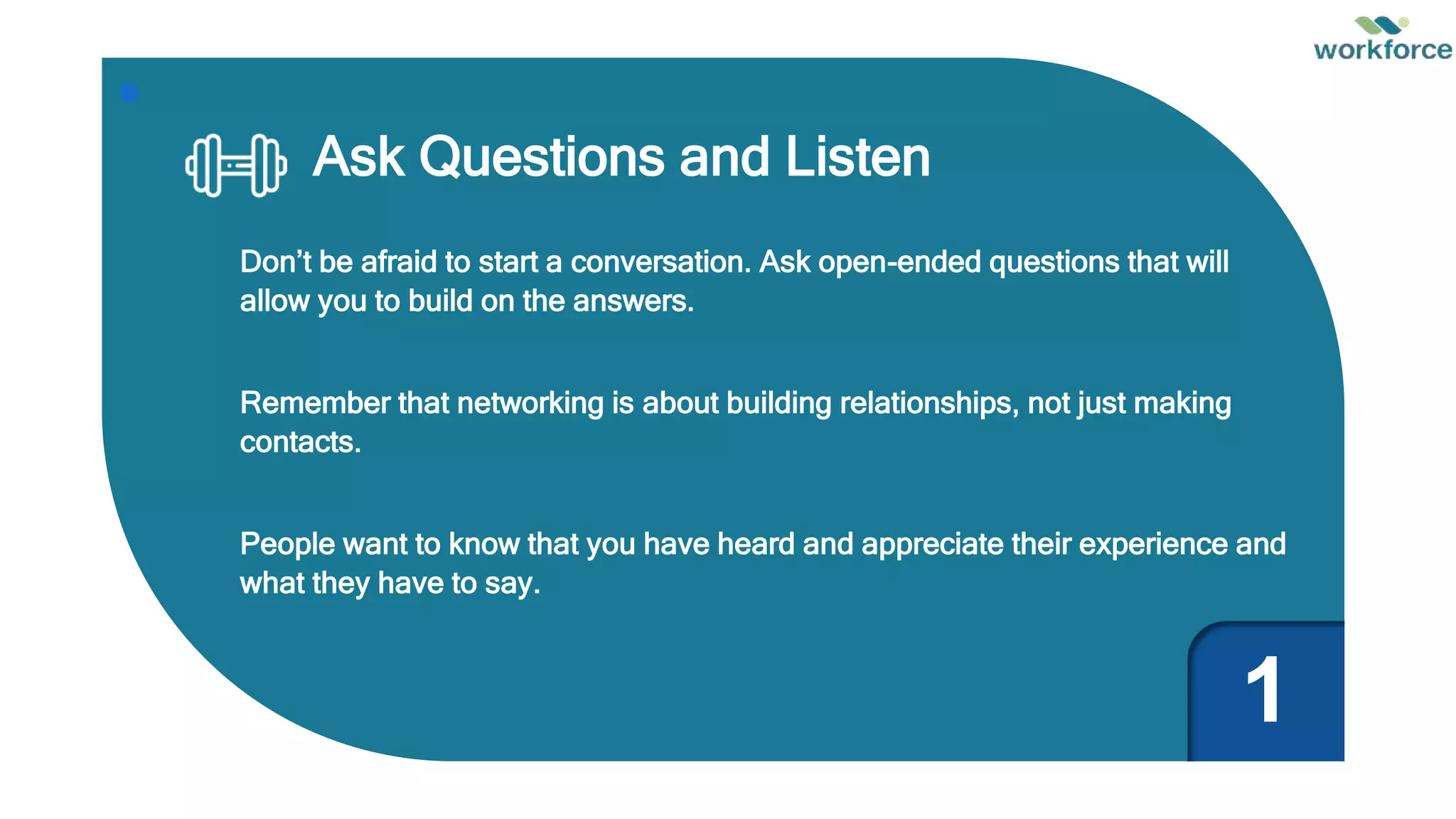 Ask Questions and Listen
Don’t be afraid to start a conversation. Ask open-ended questions that will
allow you to build on the answers.
Remember that networking is about building relationships, not just making
contacts.
People want to know that you have heard and appreciate their experience and
what they have to say.
1
 