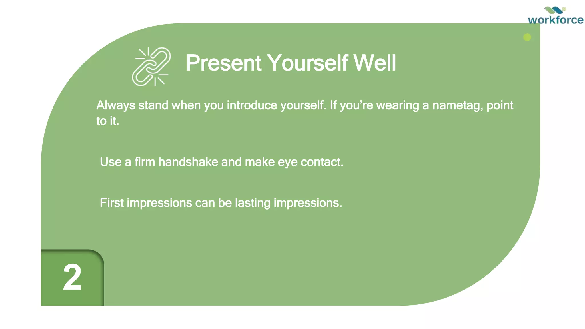 Present Yourself Well
Always stand when you introduce yourself. If you’re wearing a nametag, point
to it.
Use a firm handshake and make eye contact.
First impressions can be lasting impressions.
2
 