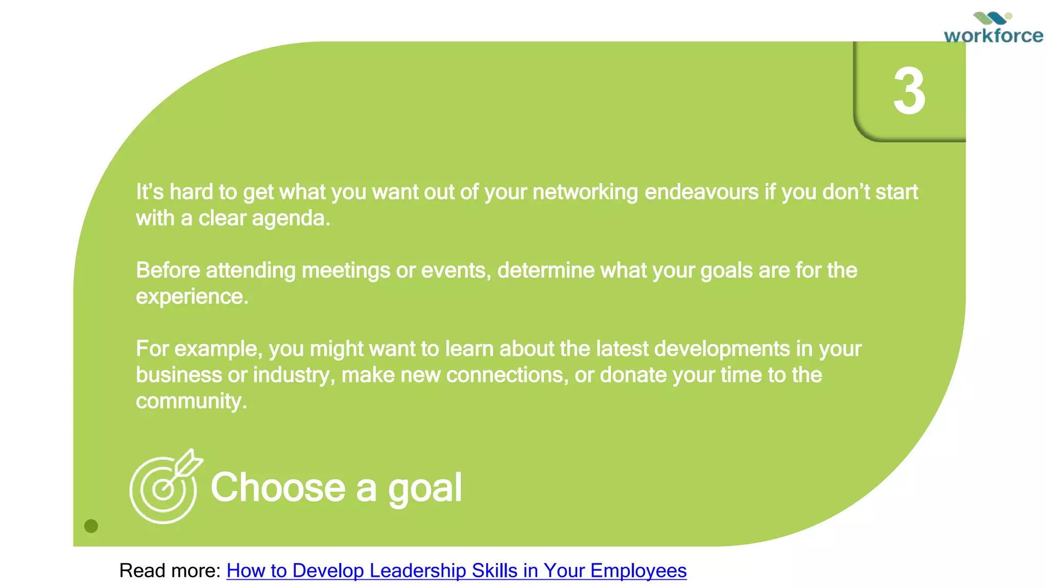 It’s hard to get what you want out of your networking endeavours if you don’t start
with a clear agenda.
Before attending meetings or events, determine what your goals are for the
experience.
For example, you might want to learn about the latest developments in your
business or industry, make new connections, or donate your time to the
community.
Choose a goal
3
Read more: How to Develop Leadership Skills in Your Employees
 
