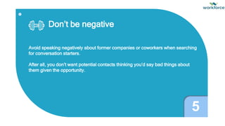 Don’t be negative
Avoid speaking negatively about former companies or coworkers when searching
for conversation starters.
After all, you don’t want potential contacts thinking you’d say bad things about
them given the opportunity.
5
 
