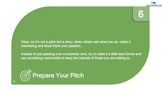Okay, so it’s not a pitch but a story; when others ask what you do, make it
interesting and show them your passion.
Instead of just passing over a business card, try to make it a little less formal and
say something memorable to keep the interest of those you are talking to.
Prepare Your Pitch
6
 