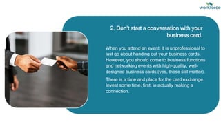 When you attend an event, it is unprofessional to
just go about handing out your business cards.
However, you should come to business functions
and networking events with high-quality, well-
designed business cards (yes, those still matter).
There is a time and place for the card exchange.
Invest some time, first, in actually making a
connection.
2. Don’t start a conversation with your
business card.
 