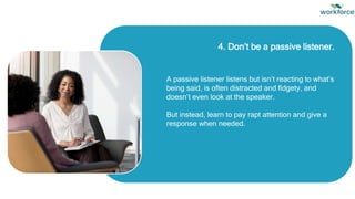 4. Don’t be a passive listener.
A passive listener listens but isn’t reacting to what’s
being said, is often distracted and fidgety, and
doesn’t even look at the speaker.
But instead, learn to pay rapt attention and give a
response when needed.
 