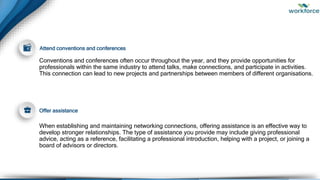 Conventions and conferences often occur throughout the year, and they provide opportunities for
professionals within the same industry to attend talks, make connections, and participate in activities.
This connection can lead to new projects and partnerships between members of different organisations.
When establishing and maintaining networking connections, offering assistance is an effective way to
develop stronger relationships. The type of assistance you provide may include giving professional
advice, acting as a reference, facilitating a professional introduction, helping with a project, or joining a
board of advisors or directors.
Attend conventions and conferences
Offer assistance
 