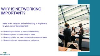 WHY IS NETWORKING
IMPORTANT?
 Networking contributes to your social well-being
 Networking leads to the exchange of ideas
 Networking helps you meet people at all professional levels
 Networking boosts your professional confidence
Here are 4 reasons why networking is important
to your career development:
 