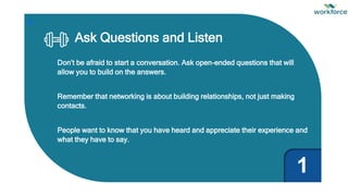 Ask Questions and Listen
Don’t be afraid to start a conversation. Ask open-ended questions that will
allow you to build on the answers.
Remember that networking is about building relationships, not just making
contacts.
People want to know that you have heard and appreciate their experience and
what they have to say.
1
 