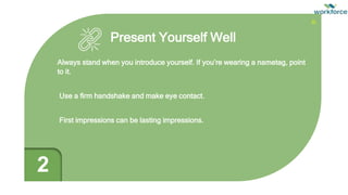 Present Yourself Well
Always stand when you introduce yourself. If you’re wearing a nametag, point
to it.
Use a firm handshake and make eye contact.
First impressions can be lasting impressions.
2
 