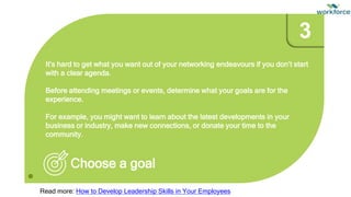 It’s hard to get what you want out of your networking endeavours if you don’t start
with a clear agenda.
Before attending meetings or events, determine what your goals are for the
experience.
For example, you might want to learn about the latest developments in your
business or industry, make new connections, or donate your time to the
community.
Choose a goal
3
Read more: How to Develop Leadership Skills in Your Employees
 