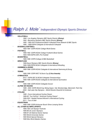 Ralph J. Mole´ Independent Olympic Sports Director
 VOLLEYBALL
 1984 - Los Angeles Olympics ABC Sports Director (Emmy)
 1992 - Barcelona Olympics NBC Sports Director (Emmy)
 1990 - 1995 AVP Professional Beach Volleyball Prime Network & NBC Sports
 1980 - 1988 ESPN Collegiate & International Volleyball
 BASEBALL/SOFTBALL
 1983-1987 ESPN NCAA College World Series
 FOOTBALL
 1980-1992 ESPN NCAA College Football & Bowl Games
 1983-1985 ESPN USFL Pro Football
 BASKETBALL
 1980-1988 ESPN College & NBA Basketball
 WRESTLING
 1988-Seoul Olympics NBC Sports Director (Emmy)
 1980-1988 ESPN NCAA Collegiate & International Wrestling
 SWIMMING & DIVING
 1980-1988 ESPN NCAA Collegiate & International Swimming & Diving
 TENNIS
 1980-1988 ESPN WCT & Davis Cup (2 Ace Awards)
 GYMNASTICS
 2012 - ESPN SEC & NCAA Collegiate Championships
 1980-1988 ESPN NCAA Collegiate & International Gymnastics
 SOCCER
 1980-1988 ESPN NCAA Collegiate Soccer
 ALPINE SKI RACING
 1989 - 2003 ESPN World Cup Skiing Aspen, Vail, Breckenridge, Mammoth, Park City
 2002 - Salt Lake City Olympics – World Director Downhill & Combined
 CYCLING
 1988 - Coors International Cycling Classic
 1989-95 Tour DuPont “ Americas Cycling Classic”
 1999-2001 Hewlett Packard Women’s International Cycling
 2011 - Tour of Utah
 EQUESTRIAN
 1980-1988 ESPN Anheuser Busch Show Jumping Series
 ALL OTHER OLYMPIC SPORTS
 1985-1991 US Olympic Festivals
 1985-86 US Junior Olympics
 1986-87 US National Senior Games
 1993 World University Games
 1995 World Special Olympics
 1998 Nike World Masters Games
 