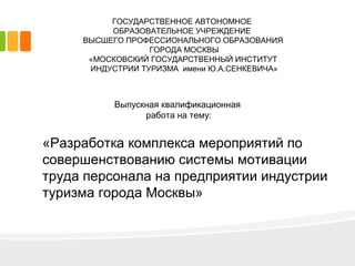 «Разработка комплекса мероприятий по
совершенствованию системы мотивации
труда персонала на предприятии индустрии
туризма города Москвы»
ГОСУДАРСТВЕННОЕ АВТОНОМНОЕ
ОБРАЗОВАТЕЛЬНОЕ УЧРЕЖДЕНИЕ
ВЫСШЕГО ПРОФЕССИОНАЛЬНОГО ОБРАЗОВАНИЯ
ГОРОДА МОСКВЫ
«МОСКОВСКИЙ ГОСУДАРСТВЕННЫЙ ИНСТИТУТ
ИНДУСТРИИ ТУРИЗМА имени Ю.А.СЕНКЕВИЧА»
Выпускная квалификационная
работа на тему:
 