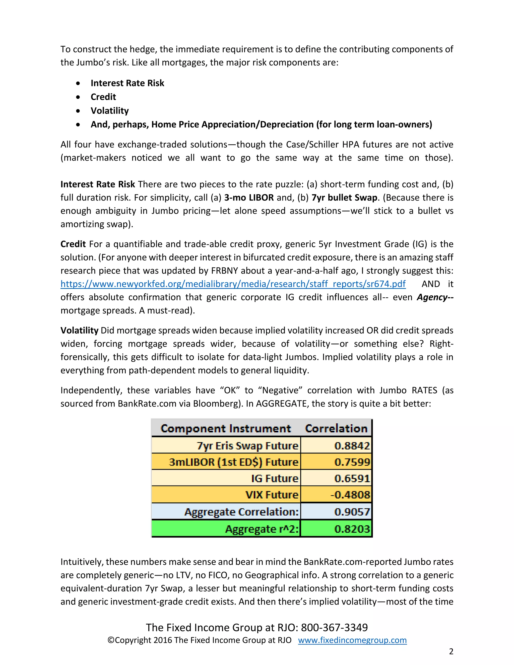 The Fixed Income Group at RJO: 800-367-3349
©Copyright 2016 The Fixed Income Group at RJO www.fixedincomegroup.com
2
To construct the hedge, the immediate requirement is to define the contributing components of
the Jumbo’s risk. Like all mortgages, the major risk components are:
 Interest Rate Risk
 Credit
 Volatility
 And, perhaps, Home Price Appreciation/Depreciation (for long term loan-owners)
All four have exchange-traded solutions—though the Case/Schiller HPA futures are not active
(market-makers noticed we all want to go the same way at the same time on those).
Interest Rate Risk There are two pieces to the rate puzzle: (a) short-term funding cost and, (b)
full duration risk. For simplicity, call (a) 3-mo LIBOR and, (b) 7yr bullet Swap. (Because there is
enough ambiguity in Jumbo pricing—let alone speed assumptions—we’ll stick to a bullet vs
amortizing swap).
Credit For a quantifiable and trade-able credit proxy, generic 5yr Investment Grade (IG) is the
solution. (For anyone with deeper interest in bifurcated credit exposure, there is an amazing staff
research piece that was updated by FRBNY about a year-and-a-half ago, I strongly suggest this:
https://www.newyorkfed.org/medialibrary/media/research/staff_reports/sr674.pdf AND it
offers absolute confirmation that generic corporate IG credit influences all-- even Agency--
mortgage spreads. A must-read).
Volatility Did mortgage spreads widen because implied volatility increased OR did credit spreads
widen, forcing mortgage spreads wider, because of volatility—or something else? Right-
forensically, this gets difficult to isolate for data-light Jumbos. Implied volatility plays a role in
everything from path-dependent models to general liquidity.
Independently, these variables have “OK” to “Negative” correlation with Jumbo RATES (as
sourced from BankRate.com via Bloomberg). In AGGREGATE, the story is quite a bit better:
Intuitively, these numbers make sense and bear in mind the BankRate.com-reported Jumbo rates
are completely generic—no LTV, no FICO, no Geographical info. A strong correlation to a generic
equivalent-duration 7yr Swap, a lesser but meaningful relationship to short-term funding costs
and generic investment-grade credit exists. And then there’s implied volatility—most of the time
 