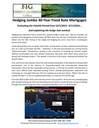 The Fixed Income Group at RJO: 800-367-3349
©Copyright 2016 The Fixed Income Group at RJO www.fixedincomegroup.com
1
Hedging Jumbo 30-Year Fixed Rate Mortgages
Evaluating the Volatile Period from 12/1/2015- 3/11/2016…
And explaining the hedge that worked.
Hedging any origination that is priced off a specific hedge is quite easy. Take for example, the
process of pricing Agency or Ginnie loans off TBA’s. Best case, the loan is sold better. Worst case,
deliver into the TBA. Pricing to the hedge and hedging the price—now that’s a tautological
process that works.
Jumbo 30-year loans are, no doubt, a bit trickier. Pricing seems, at times, ephemeral and ethereal
and, as is said up and down the 405 – “whacked”. In the post-securitization era, pricing may be
“follow-the-leader.” Nonetheless, lending is still a business of creating net interest margin.
Without securitization and even without continuous take-outs, there exists some amount of
spread that motivates lenders. “The spread” is the focus of this piece: isolating and locking “the
spread” down.
First, and not an easy request, there has to be Jumbo pricing data. In the absence of private label
securitization and in the absence of frequently-traded and price-reported whole-loan
transactions, there are few reasonable pricing sources. In the last six months, find-the-price is
even more difficult (with expanded lending criteria utilizing bank/business statements and
increasing, eh, “courage”) because LTVs are creeping up as are loan values. “What’s the rate on
a jumbo 30-year?” is not as straightforward today as it was just 6-9 months ago.
From Dec 2015 to Mar 2016, there was less noise in loan specifics. There also was a banging gong
with spreads lurching out and rates bounding around. Generic Jumbo 30-year pricing is available
through that stretch using loan rates compiled by BankRate.com™ on Bloomberg™:
 