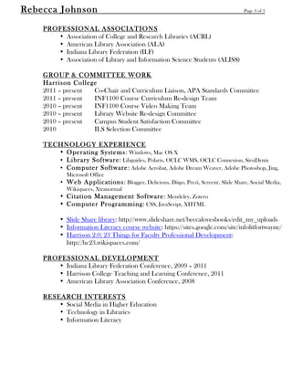 Rebecca Johnson                                                                       Page 3 of 3


	
  
       PROFESSIONAL ASSOCIATIONS
          • Association of College and Research Libraries (ACRL)
          • American Library Association (ALA)
          • Indiana Library Federation (ILF)
          • Association of Library and Information Science Students (ALISS)

       GROUP & COMMITTEE WORK
       Harrison College
       2011 – present Co-Chair and Curriculum Liaison, APA Standards Committee
       2011 – present INF1100 Course Curriculum Re-design Team
       2010 – present INF1100 Course Video Making Team
       2010 – present Library Website Re-design Committee
       2010 – present Campus Student Satisfaction Committee
       2010           ILS Selection Committee

       TECHNOLOGY EXPERIENCE
          • Operating Systems: Windows, Mac OS X
          • Library Software: Libguides, Polaris, OCLC WMS, OCLC Connexion, SirsiDynix
          • Computer Software: Adobe Acrobat, Adobe Dream Weaver, Adobe Photoshop, Jing,
               Microsoft Office
            • Web Applications: Blogger, Delicious, Diigo, Prezi, Screenr, Slide Share, Social Media,
              Wikispaces, Xtranormal
            • Citation Management Software: Mendeley, Zotero
            • Computer Programming: CSS, JavaScript, XHTML

            • Slide Share library: http://www.slideshare.net/beccalovesbooks/edit_my_uploads
            • Information Literacy course website: https://sites.google.com/site/infolitfortwayne/
            • Harrison 2.0: 23 Things for Faculty Professional Development:
              http://hc23.wikispaces.com/

       PROFESSIONAL DEVELOPMENT
          • Indiana Library Federation Conference, 2009 – 2011
          • Harrison College Teaching and Learning Conference, 2011
          • American Library Association Conference, 2008

       RESEARCH INTERESTS
           • Social Media in Higher Education
           • Technology in Libraries
           • Information Literacy
 