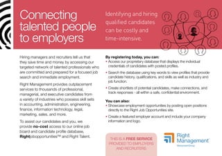 Connecting                                       Identifying and hiring
                                                 qualified candidates
talented people                                  can be costly and
to employers                                     time-intensive.


Hiring managers and recruiters tell us that      By registering today, you can:
they save time and money by accessing our        •  ccess our proprietary database that displays the individual
                                                   A
targeted network of talented professionals who     credentials of candidates with posted profiles.
are committed and prepared for a focused job     •  earch the database using key words to view profiles that provide
                                                   S
search and immediate employment.                   candidate history, qualifications, and skills as well as industry and
                                                   job function.
Right Management provides outplacement
services to thousands of professional,           •  reate shortlists of potential candidates, make connections, and
                                                   C
                                                   track responses - all within a safe, confidential environment.
managerial, and executive candidates from
a variety of industries who possess skill sets   You can also:
in accounting, administration, engineering,      •  howcase employment opportunities by posting open positions
                                                   S
finance, information technology, legal,            directly to the Right Job Opportunities site.
marketing, sales, and more.
                                                 •  reate a featured employer account and include your company
                                                   C
To assist our candidates and you, we               information and logo.
provide no-cost access to our online job
board and candidate profile database,
Rightjobopportunities™ and Right Talent.
                                                    THIS IS A FREE SERVICE
                                                   PROVIDED TO EMPLOYERS
                                                       AND RECRUITERS
 