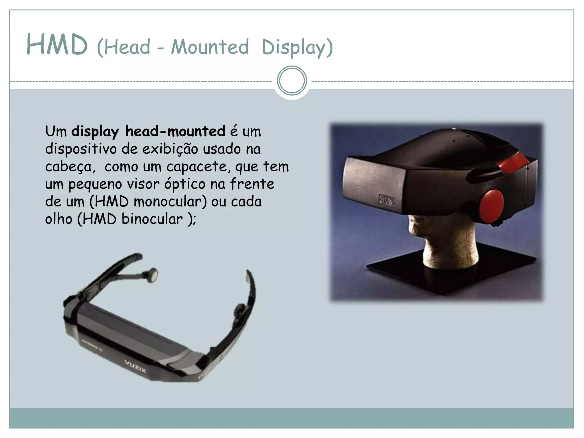 HMD (Head - Mounted Display)
Um display head-mounted é um
dispositivo de exibição usado na
cabeça, como um capacete, que tem
um pequeno visor óptico na frente
de um (HMD monocular) ou cada
olho (HMD binocular );