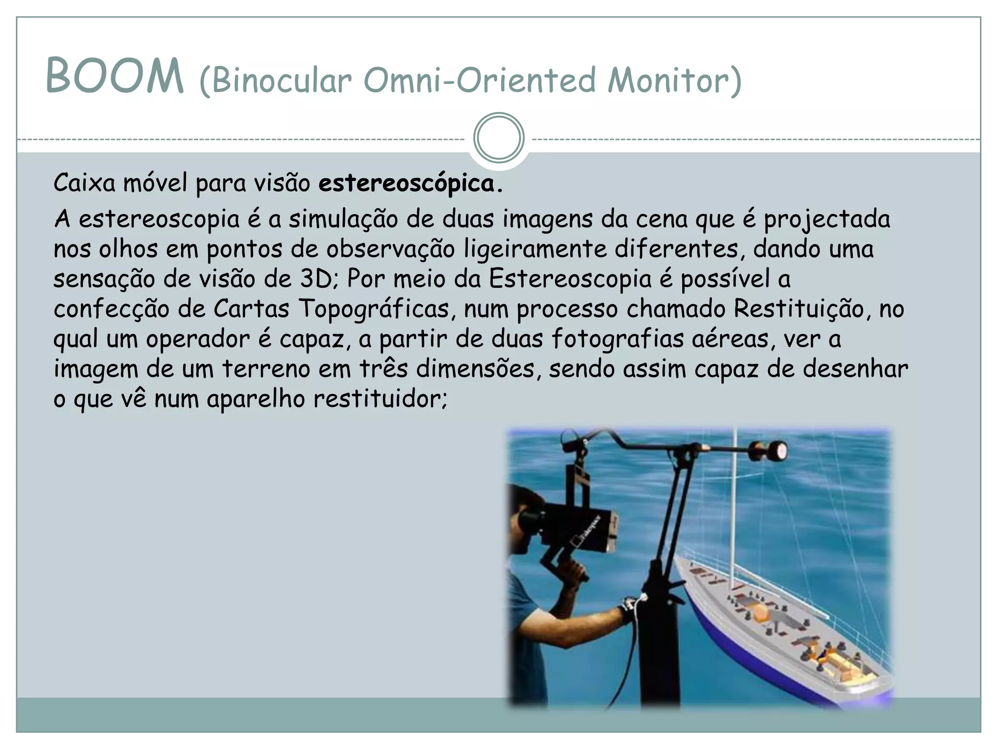 BOOM (Binocular Omni-Oriented Monitor)
Caixa móvel para visão estereoscópica.
A estereoscopia é a simulação de duas imagens da cena que é projectada
nos olhos em pontos de observação ligeiramente diferentes, dando uma
sensação de visão de 3D; Por meio da Estereoscopia é possível a
confecção de Cartas Topográficas, num processo chamado Restituição, no
qual um operador é capaz, a partir de duas fotografias aéreas, ver a
imagem de um terreno em três dimensões, sendo assim capaz de desenhar
o que vê num aparelho restituidor;