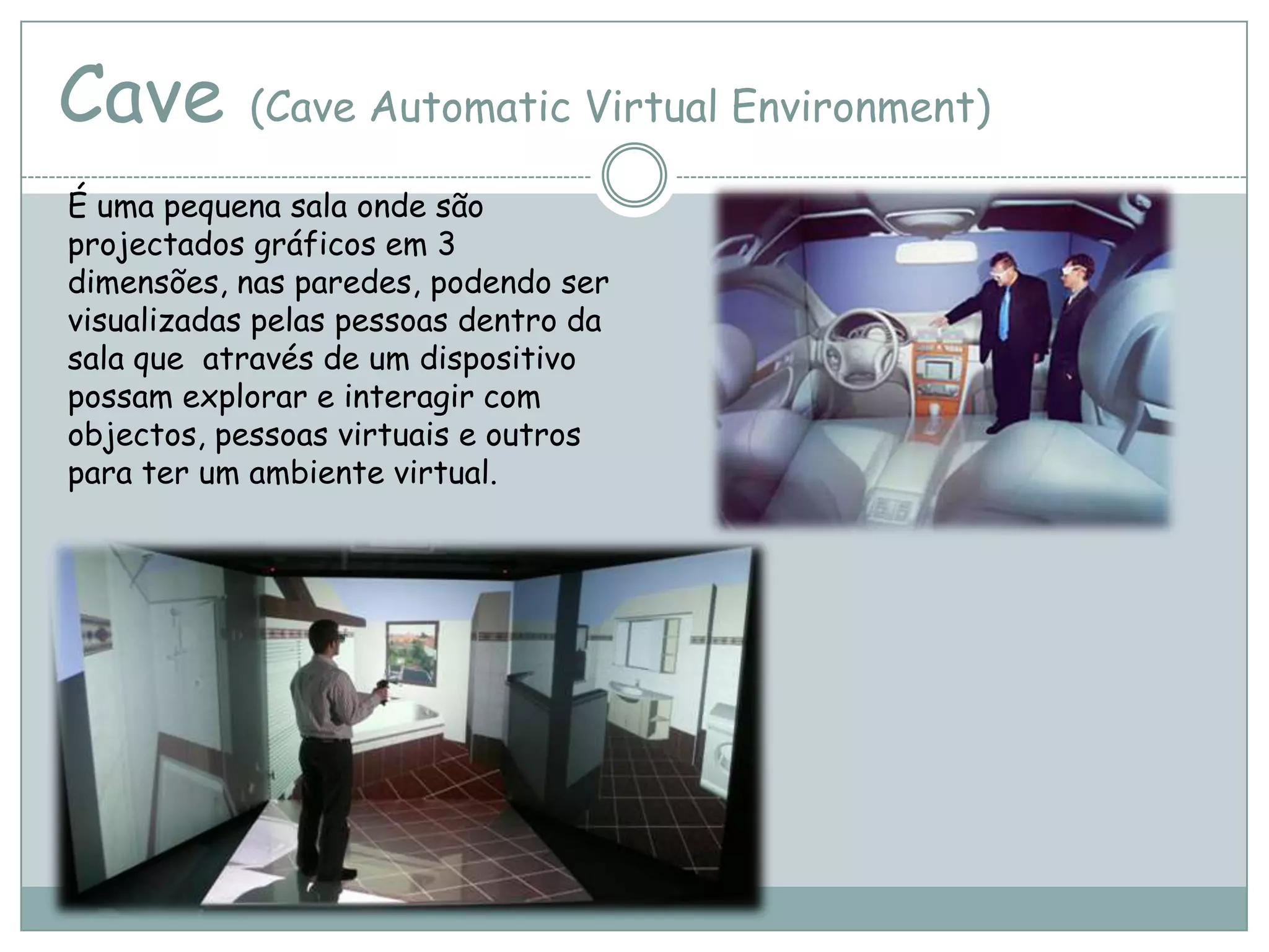 Cave (Cave Automatic Virtual Environment)
É uma pequena sala onde são
projectados gráficos em 3
dimensões, nas paredes, podendo ser
visualizadas pelas pessoas dentro da
sala que através de um dispositivo
possam explorar e interagir com
objectos, pessoas virtuais e outros
para ter um ambiente virtual.