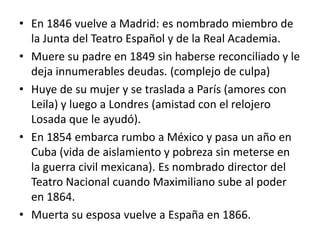 • En 1846 vuelve a Madrid: es nombrado miembro de
  la Junta del Teatro Español y de la Real Academia.
• Muere su padre en 1849 sin haberse reconciliado y le
  deja innumerables deudas. (complejo de culpa)
• Huye de su mujer y se traslada a París (amores con
  Leila) y luego a Londres (amistad con el relojero
  Losada que le ayudó).
• En 1854 embarca rumbo a México y pasa un año en
  Cuba (vida de aislamiento y pobreza sin meterse en
  la guerra civil mexicana). Es nombrado director del
  Teatro Nacional cuando Maximiliano sube al poder
  en 1864.
• Muerta su esposa vuelve a España en 1866.
 