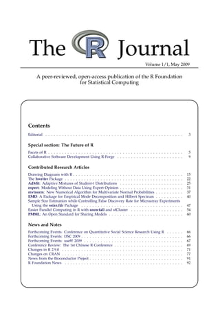 The                                                            Journal             Volume 1/1, May 2009

     A peer-reviewed, open-access publication of the R Foundation
                       for Statistical Computing




Contents
Editorial . . . . . . . . . . . . . . . . . . . . . . . . . . . . . . . . . . . . . . . . . . . . . . . . . .                3

Special section: The Future of R
Facets of R . . . . . . . . . . . . . . . . . . . . . . . . . . . . . . . . . . . . . . . . . . . . . . . . .                5
Collaborative Software Development Using R-Forge . . . . . . . . . . . . . . . . . . . . . . . .                             9

Contributed Research Articles
Drawing Diagrams with R . . . . . . . . . . . . . . . . . . . . . . . . . . . . . . . . . . . . . . . .                     15
The hwriter Package . . . . . . . . . . . . . . . . . . . . . . . . . . . . . . . . . . . . . . . . . . .                   22
AdMit: Adaptive Mixtures of Student-t Distributions . . . . . . . . . . . . . . . . . . . . . . .                           25
expert: Modeling Without Data Using Expert Opinion . . . . . . . . . . . . . . . . . . . . . . .                            31
mvtnorm: New Numerical Algorithm for Multivariate Normal Probabilities . . . . . . . . . .                                  37
EMD: A Package for Empirical Mode Decomposition and Hilbert Spectrum . . . . . . . . . .                                    40
Sample Size Estimation while Controlling False Discovery Rate for Microarray Experiments
  Using the ssize.fdr Package . . . . . . . . . . . . . . . . . . . . . . . . . . . . . . . . . . . . .                     47
Easier Parallel Computing in R with snowfall and sfCluster . . . . . . . . . . . . . . . . . . .                            54
PMML: An Open Standard for Sharing Models . . . . . . . . . . . . . . . . . . . . . . . . . . .                             60

News and Notes
Forthcoming Events: Conference on Quantitative Social Science Research Using                  R     .   .   .   .   .   .   66
Forthcoming Events: DSC 2009 . . . . . . . . . . . . . . . . . . . . . . . . . . . . .        . .   .   .   .   .   .   .   66
Forthcoming Events: useR! 2009 . . . . . . . . . . . . . . . . . . . . . . . . . . . .        . .   .   .   .   .   .   .   67
Conference Review: The 1st Chinese R Conference . . . . . . . . . . . . . . . . .             . .   .   .   .   .   .   .   69
Changes in R 2.9.0 . . . . . . . . . . . . . . . . . . . . . . . . . . . . . . . . . . . .    . .   .   .   .   .   .   .   71
Changes on CRAN . . . . . . . . . . . . . . . . . . . . . . . . . . . . . . . . . . . .       . .   .   .   .   .   .   .   77
News from the Bioconductor Project . . . . . . . . . . . . . . . . . . . . . . . . . .        . .   .   .   .   .   .   .   91
R Foundation News . . . . . . . . . . . . . . . . . . . . . . . . . . . . . . . . . . .       . .   .   .   .   .   .   .   92
 