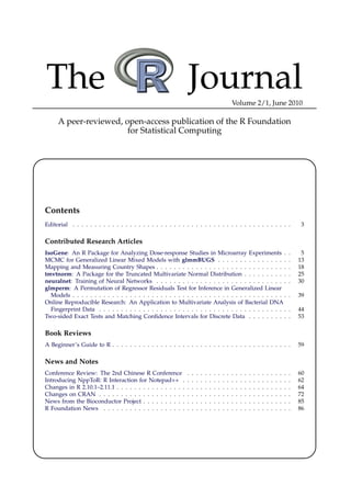 The                                                            Journal                                 Volume 2/1, June 2010

     A peer-reviewed, open-access publication of the R Foundation
                       for Statistical Computing




Contents
Editorial . . . . . . . . . . . . . . . . . . . . . . . . . . . . . . . . . . . . . . . . . . . . . . . . . .                                                   3

Contributed Research Articles
IsoGene: An R Package for Analyzing Dose-response Studies in Microarray Experiments .                                                                      .    5
MCMC for Generalized Linear Mixed Models with glmmBUGS . . . . . . . . . . . . . . . .                                                                     .   13
Mapping and Measuring Country Shapes . . . . . . . . . . . . . . . . . . . . . . . . . . . . . .                                                           .   18
tmvtnorm: A Package for the Truncated Multivariate Normal Distribution . . . . . . . . . .                                                                 .   25
neuralnet: Training of Neural Networks . . . . . . . . . . . . . . . . . . . . . . . . . . . . . .                                                         .   30
glmperm: A Permutation of Regressor Residuals Test for Inference in Generalized Linear
  Models . . . . . . . . . . . . . . . . . . . . . . . . . . . . . . . . . . . . . . . . . . . . . . . . .                                                 .   39
Online Reproducible Research: An Application to Multivariate Analysis of Bacterial DNA
  Fingerprint Data . . . . . . . . . . . . . . . . . . . . . . . . . . . . . . . . . . . . . . . . . . .                                                   .   44
Two-sided Exact Tests and Matching Conﬁdence Intervals for Discrete Data . . . . . . . . .                                                                 .   53

Book Reviews
A Beginner’s Guide to R . . . . . . . . . . . . . . . . . . . . . . . . . . . . . . . . . . . . . . . . .                                                      59

News and Notes
Conference Review: The 2nd Chinese R Conference                .   .   .   .   .   .   .   .   .   .   .   .   .   .   .   .   .   .   .   .   .   .   .   .   60
Introducing NppToR: R Interaction for Notepad++ .              .   .   .   .   .   .   .   .   .   .   .   .   .   .   .   .   .   .   .   .   .   .   .   .   62
Changes in R 2.10.1–2.11.1 . . . . . . . . . . . . . . . .     .   .   .   .   .   .   .   .   .   .   .   .   .   .   .   .   .   .   .   .   .   .   .   .   64
Changes on CRAN . . . . . . . . . . . . . . . . . . . .        .   .   .   .   .   .   .   .   .   .   .   .   .   .   .   .   .   .   .   .   .   .   .   .   72
News from the Bioconductor Project . . . . . . . . . .         .   .   .   .   .   .   .   .   .   .   .   .   .   .   .   .   .   .   .   .   .   .   .   .   85
R Foundation News . . . . . . . . . . . . . . . . . . .        .   .   .   .   .   .   .   .   .   .   .   .   .   .   .   .   .   .   .   .   .   .   .   .   86
 
