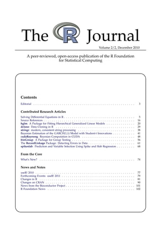 The                                                                                Journal                 Volume 2/2, December 2010

     A peer-reviewed, open-access publication of the R Foundation
                       for Statistical Computing




Contents
Editorial . . . . . . . . . . . . . . . . . . . . . . . . . . . . . . . . . . . . . . . . . . . . . . . . . .                                                                       3

Contributed Research Articles
Solving Differential Equations in R . . . . . . . . . . . . . . . . . . . . . . . . . .                                                        .   .   .   .   .   .   .   .   .    5
Source References . . . . . . . . . . . . . . . . . . . . . . . . . . . . . . . . . . . .                                                      .   .   .   .   .   .   .   .   .   16
hglm: A Package for Fitting Hierarchical Generalized Linear Models . . . . .                                                                   .   .   .   .   .   .   .   .   .   20
dclone: Data Cloning in R . . . . . . . . . . . . . . . . . . . . . . . . . . . . . .                                                          .   .   .   .   .   .   .   .   .   29
stringr: modern, consistent string processing . . . . . . . . . . . . . . . . . . .                                                            .   .   .   .   .   .   .   .   .   38
Bayesian Estimation of the GARCH(1,1) Model with Student-t Innovations . .                                                                     .   .   .   .   .   .   .   .   .   41
cudaBayesreg: Bayesian Computation in CUDA . . . . . . . . . . . . . . . . .                                                                   .   .   .   .   .   .   .   .   .   48
binGroup: A Package for Group Testing . . . . . . . . . . . . . . . . . . . . . .                                                              .   .   .   .   .   .   .   .   .   56
The RecordLinkage Package: Detecting Errors in Data . . . . . . . . . . . . . .                                                                .   .   .   .   .   .   .   .   .   61
spikeslab: Prediction and Variable Selection Using Spike and Slab Regression                                                                   .   .   .   .   .   .   .   .   .   68

From the Core
What’s New? . . . . . . . . . . . . . . . . . . . . . . . . . . . . . . . . . . . . . . . . . . . . . . .                                                                          74

News and Notes
useR! 2010 . . . . . . . . . . . . . . .   .   .   .   .   .   .   .   .   .   .   .   .   .   .   .   .   .   .   .   .   .   .   .   .   .   .   .   .   .   .   .   .   .   . 77
Forthcoming Events: useR! 2011 . .         .   .   .   .   .   .   .   .   .   .   .   .   .   .   .   .   .   .   .   .   .   .   .   .   .   .   .   .   .   .   .   .   .   . 79
Changes in R . . . . . . . . . . . . .     .   .   .   .   .   .   .   .   .   .   .   .   .   .   .   .   .   .   .   .   .   .   .   .   .   .   .   .   .   .   .   .   .   . 81
Changes on CRAN . . . . . . . . . .        .   .   .   .   .   .   .   .   .   .   .   .   .   .   .   .   .   .   .   .   .   .   .   .   .   .   .   .   .   .   .   .   .   . 90
News from the Bioconductor Project         .   .   .   .   .   .   .   .   .   .   .   .   .   .   .   .   .   .   .   .   .   .   .   .   .   .   .   .   .   .   .   .   .   . 101
R Foundation News . . . . . . . . .        .   .   .   .   .   .   .   .   .   .   .   .   .   .   .   .   .   .   .   .   .   .   .   .   .   .   .   .   .   .   .   .   .   . 102
 