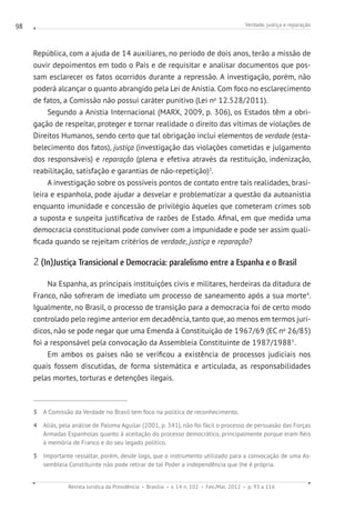 Verdade, justiça e reparação
Revista Jurídica da Presidência Brasília v. 14 n. 102 Fev./Mai. 2012 p. 93 a 116
98
República, com a ajuda de 14 auxiliares, no período de dois anos, terão a missão de
ouvir depoimentos em todo o País e de requisitar e analisar documentos que pos-
sam esclarecer os fatos ocorridos durante a repressão. A investigação, porém, não
poderá alcançar o quanto abrangido pela Lei de Anistia. Com foco no esclarecimento
de fatos, a Comissão não possui caráter punitivo (Lei no
12.528/2011).
Segundo a Anistia Internacional (MARX, 2009, p. 306), os Estados têm a obri-
gação de respeitar, proteger e tornar realidade o direito das vítimas de violações de
Direitos Humanos, sendo certo que tal obrigação inclui elementos de verdade (esta-
belecimento dos fatos), justiça (investigação das violações cometidas e julgamento
dos responsáveis) e reparação (plena e efetiva através da restituição, indenização,
reabilitação, satisfação e garantias de não-repetição)3
.
A investigação sobre os possíveis pontos de contato entre tais realidades, brasi-
leira e espanhola, pode ajudar a desvelar e problematizar a questão da autoanistia
enquanto imunidade e concessão de privilégio àqueles que cometeram crimes sob
a suposta e suspeita justificativa de razões de Estado. Afinal, em que medida uma
democracia constitucional pode conviver com a impunidade e pode ser assim quali-
ficada quando se rejeitam critérios de verdade, justiça e reparação?
2 (In)Justiça Transicional e Democracia: paralelismo entre a Espanha e o Brasil
Na Espanha, as principais instituições civis e militares, herdeiras da ditadura de
Franco, não sofreram de imediato um processo de saneamento após a sua morte4
.
Igualmente, no Brasil, o processo de transição para a democracia foi de certo modo
controlado pelo regime anterior em decadência, tanto que, ao menos em termos jurí-
dicos, não se pode negar que uma Emenda à Constituição de 1967/69 (EC no
26/85)
foi a responsável pela convocação da Assembleia Constituinte de 1987/19885
.
Em ambos os países não se verificou a existência de processos judiciais nos
quais fossem discutidas, de forma sistemática e articulada, as responsabilidades
pelas mortes, torturas e detenções ilegais.
3 A Comissão da Verdade no Brasil tem foco na política de reconhecimento.
4 Aliás, pela análise de Paloma Aguilar (2001, p. 341), não foi fácil o processo de persuasão das Forças
Armadas Espanholas quanto à aceitação do processo democrático, principalmente porque eram fiéis
à memória de Franco e do seu legado político.
5 Importante ressaltar, porém, desde logo, que o instrumento utilizado para a convocação de uma As-
sembleia Constituinte não pode retirar de tal Poder a independência que lhe é própria.
 