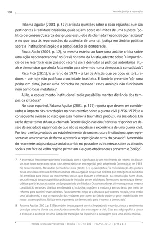 Verdade, justiça e reparação
Revista Jurídica da Presidência Brasília v. 14 n. 102 Fev./Mai. 2012 p. 93 a 116
100
Paloma Aguilar (2001, p. 329) articula questões sobre o caso espanhol que são
pertinentes à realidade brasileira, quais sejam, sobre os limites de uma suposta “po-
lítica de consenso”, acerca dos grupos excluídos da chamada “reconciliação nacional”
e no que toca às repercussões da ausência de uma tal justiça em âmbito político
sobre a institucionalização e a consolidação da democracia.
Paulo Abrão (2009, p. 12), na mesma esteira, ao fazer uma análise crítica sobre
uma ação neoconservadora7
no Brasil no tema da Anistia, adverte sobre “a importân-
cia de se relembrar esse passado recente para desnudar as práticas autoritárias atu-
ais e demonstrar que ainda falta muito para vivermos numa democracia consolidada”.
Para Fico (2011), “o arranjo de 1979 – a Lei de Anistia que perdoou os tortura-
dores – até hoje não pacificou a sociedade brasileira. É ilusório pretender ‘pôr uma
pedra em cima’, ‘passar uma borracha no passado’: esses arranjos não funcionam
nem como boas metáforas”.
Aliás, o esquecimento institucionalizado possibilita manter distância dos tem-
pos da ditadura?
No caso espanhol, Paloma Aguilar (2001, p. 329) reporta que devem ser conside-
rados o impacto das recordações no nível coletivo sobre a guerra civil (1936-1939) e a
consequente aversão ao risco que essa memória traumática produziu na sociedade. Em
razão desse temor difuso, a chamada “reconciliação nacional” tentava responder ao de-
sejo da sociedade espanhola de que não se repetisse a experiência de uma guerra civil.
Por isso o esforço voltado ao estabelecimento de uma estrutura institucional que repre-
sentasse um consenso, de forma a prevenir a repetição de erros do passado8
.A memória
do recorrente colapso da pazsocial ocorrido no passado e as incertezas sobre as atitudes
sociais em face do velho regime permitiam a alguns observadores preverem o “perigo”.
7 A expressão “neoconservadorismo” é utilizada com o significado de um movimento de retorno de discur-
sos que foram superados pelas lutas democráticas e, em especial, pelo advento da Constituição de 1988.
No caso brasileiro, Alexandre Bernardino Costa (2009, p. 03) exemplifica: “a criminalização dos pobres
pelos discursos contra os direitos humanos sob a alegação de que são direitos que protegem os bandidos
foi ampliada para incluir os movimentos sociais que buscam a efetivação da constituição. Além disso,
pela afirmação de que as políticas públicas de inclusão geram privilégios.Temos uma constituição demo-
crática que foi elaborada após um longo período de ditadura. Os conservadores afirmam que essa mesma
constituição concedeu direitos em demasia e, inclusive, propõem a mudança em seu texto por meio de
reforma para suprimir esses direitos. Paralelamente, nega-se a ditadura que ocorreu no país, seria então
uma ‘ditabranda’, e que a reparação das violações por parte do Estado poderia gerar instabilidade em
nosso sistema político. Utiliza-se o argumento da democracia para ir contra a democracia”.
8 Paloma Aguilar (2001, p. 335) também destaca que é de vital importância recordar, ainda, o sentimento
de culpa coletiva diante das atrocidades cometidas durante a guerra civil. Essa estratégia política ajuda
a explicar a ausência de uma justiça de transição na Espanha e a passagem para uma anistia mútua.
 