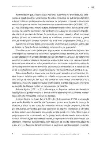 Revista Jurídica da Presidência Brasília v. 14 n. 102 Fev./Mai. 2012 p. 93 a 116
Noemia Aparecida Garcia Porto 101
Na medida em que a“reconciliação nacional”espanhola era prioridade, não se le-
vantou a possibilidade de uma medida de justiça retroativa. De outro modo, também
o temor inibiu os protagonistas do momento de proporem reformas institucionais
necessárias para um melhor funcionamento do sistema democrático (AGUILAR, 2001,
p. 341). Ainda segundo a mesma autora, diferentemente de vários países latino-ame-
ricanos, na Espanha os militares não sentiram necessidade de se cercarem de prote-
ção diante de possíveis tentativas de punição por crimes passados, afinal, um longo
período já havia se transcorrido desde as atrocidades cometidas durante a guerra
civil, de modo que os Direitos Humanos não eram mais um problema (2001, p. 341).
Justamente em face desse contexto, pode-se afirmar que os debates sobre a Lei
de Anistia na Espanha foram modelados pela memória da guerra civil.
São diversas as razões pelas quais alguns países adotam medidas de justiça em
âmbito político e outros não, o que inclui a própria natureza da transição. Além disso,
outros fatores devem ser considerados para as significativas variações de tratamento
nos diversos países, tais como os níveis de violência, sua natureza e sua proximidade
temporal com a transição, as forças residuais das instituições autoritárias, o tipo de
atividade precedentemente envolvida pela oposição democrática e a possibilidade
de se identificarem os vários responsáveis pela repressão (AGUILAR, 2001, p. 336).
No caso do Brasil, é importante questionar quais aspectos preponderantes po-
dem fornecer indícios que auxiliem na reflexão sobre o que nos levou à ausência de
uma justiça de transição. Por aqui, não parece ter sido ativada uma memória, ou o
receio ou, ainda, uma espécie de culpa coletiva sobre eventos do passado, anteriores
ao período da ditadura militar, tal como ocorreu na Espanha.
Paloma Aguilar (2001, p. 335) afirma que, na Espanha, nenhum dos herdeiros
ideológicos das partes envolvidas em tal conflito estavam particularmente interes-
sados em uma meticulosa releitura do passado.
A Lei da Anistia no Brasil (Lei no
6.683, de 28 de agosto de 1979), promulgada
pelo então Presidente João Batista Figueiredo, quinze anos depois do começo da
ditadura, e ainda no seu curso, foi antecedida de uma ampla campanha, liderada
por estudantes, jornalistas, políticos opositores do regime, intelectuais e ativistas
de toda ordem, que clamavam pela anistia ampla, geral e irrestrita. Ocorre que o
projeto governista encaminhado ao Congresso Nacional não atendia em sua totali-
dade as reivindicações dos diversos setores, isso porque excluía os condenados por
atentados terroristas e assassinatos, além dos casos de assalto e sequestro, segundo
o seu art. 1o
, e favorecia também militares e os demais agentes públicos responsá-
 
