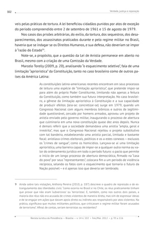 Verdade, justiça e reparação
Revista Jurídica da Presidência Brasília v. 14 n. 102 Fev./Mai. 2012 p. 93 a 116
102
veis pelas práticas de tortura. A lei beneficiou cidadãos punidos por atos de exceção
do período compreendido entre 2 de setembro de 1961 e 15 de agosto de 1979.
Nos casos das prisões arbitrárias, do exílio, da tortura, dos sequestros, dos desa-
parecimentos, dos assassinatos praticados durante e pelo regime militar no Brasil,
haveria que se indagar se os Direitos Humanos, e sua defesa, não deveriam se impor
à “razão do Estado”9
.
Note-se, a propósito, que a questão da Lei de Anistia permanece em aberto no
Brasil, mesmo com a criação de uma Comissão da Verdade.
Marcelo Torelly (2009, p. 20), analisando “o esquecimento seletivo”, fala de uma
limitação “apriorística” da Constituição, tanto no caso brasileiro como de outros pa-
íses da América Latina:
As constituições latino-americanas recentes encontram em seus processos
de leitura uma espécie de “limitação apriorística”, que pretende impor-se
para além do próprio Poder Constituinte, limitando não apenas a feitura
da Constituição, como também sua futura interpretação. No caso brasilei-
ro, a gênese da limitação apriorística à Constituição e a sua capacidade
de produzir efeitos (leia-se: concretizar-se) surge em 1979, quando um
Congresso Nacional com alguns membros biônicos e outros de legitimi-
dade questionável, cercado por homens armados, aprovou um projeto de
anistia enviado pelo governo militar, inaugurando o processo de abertura
que culminaria em uma nova constituição quase dez anos depois. Nunca
é demais referir que a sociedade demandava uma anistia “ampla, geral e
irrestrita”, mas que o Congresso Nacional rejeitou o projeto substitutivo
com tal bandeira, estabelecendo uma anistia parcial, limitada e bastante
focal: anistiava crimes eleitorais, políticos e os a estes conexos – exclusos
os “crimes de sangue”, como os homicídios. Lançava-se aí uma limitação
apriorística, uma barreira capaz de impor-se a qualquer outra norma ou va-
lor do ordenamento jurídico em todo o período futuro: o pacto que permite
o início de um longo processo de abertura democrática, firmado na “casa
do povo” por seus “representantes”, colocara fim a um período de violência
recíproca, selando os fatos com o esquecimento que tornaria o futuro da
Nação possível – e é apenas isso que deveria ser lembrado.
9 Ainda sobre tais violações, Anthony Pereira (2010, p. 187) descreve o quadro de repressão e de es-
trangulamento das liberdades civis: “como ocorria no Brasil e no Chile, os réus praticamente tinham
que provar que não eram ‘subversivos’ ou ‘terroristas’. E, também, como nos outros dois países, a
maioria dos réus não era acusada de crimes violentos de maneira direta, mas sim de expressar ideias
e de se engajar em ações que davam apoio direto ou indireto aos responsáveis por atos violentos. Na
prática, significava que muitos militantes políticos, que criticavam o regime militar foram acusados
de terrorismo”. Afinal de contas, seriam terroristas ou resistentes?
 