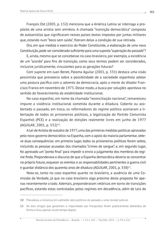 Revista Jurídica da Presidência Brasília v. 14 n. 102 Fev./Mai. 2012 p. 93 a 116
Noemia Aparecida Garcia Porto 103
François Ost (2005, p. 132) menciona que a América Latina se interroga a pro-
pósito de uma anistia sem amnésia. A chamada “transição democrática” composta
de autoanistias que significaram nesses países textos impostos por juntas militares
que, estando num “beco sem saída”, fizeram delas a condição de sua retirada.
Ora, em que medida o exercício do Poder Constituinte, a elaboração de uma nova
Constituição, pode ser considerado suficiente para uma suposta“superação do passado”?
E, ainda, mesmo que se concebesse no caso brasileiro, por exemplo, a existência
de um “acordo” para fins de transição, como seus termos podem ser considerados,
inclusive juridicamente, vinculantes para as gerações futuras?
Com suporte em Juan Benet, Paloma Aguilar (2001, p. 331) destaca uma visão
pessimista que prevalecia sobre a possibilidade de a sociedade espanhola adotar
uma postura pacífica com o advento da democracia, após a morte do ditador Fran-
cisco Franco em novembro de 1975. Desse modo, a busca por soluções apontava no
sentido do favorecimento da estabilidade institucional.
No caso espanhol, em nome da chamada “reconciliação nacional”, remanesceu
impune a violência institucional cometida durante a ditadura. Coberto ou aco-
bertado o passado, em troca, os reformadores do regime político acertaram a li-
bertação de todos os prisioneiros políticos, a legalização do Partido Comunista
Espanhol (PCE) e a realização de eleições realmente livres em junho de 1977
(AGUILAR, 2001, p. 332)10
.
A Lei deAnistia de outubro de 1977,uma das primeiras medidas políticas aprovadas
pelo novo governo democrático na Espanha, com o apoio da maioria parlamentar, obte-
ve duas consequências: em primeiro lugar, todos os prisioneiros políticos foram soltos,
incluindo as pessoas acusadas dos chamados “crimes de sangue”, e, em segundo lugar,
foi aprovado um “ponto final” para impedir o envio a julgamento dos membros do regi-
me findo. Preponderava o discurso de que a Espanha democrática deveria se concentrar
no próprio futuro, esquecer os eventos e as responsabilidades pertinentes à guerra civil
e guardar distância dos quarenta anos de ditadura (AGUILAR, 2001, p. 338)11
.
Nota-se, tanto no caso espanhol quanto no brasileiro, a ausência de uma Co-
missão da Verdade, já que no caso brasileiro algo próximo desta proposta foi ape-
nas recentemente criado. Ademais, preponderaram retóricas em torno de transições
pacíficas, estando estas controladas pelos regimes em decadência, além de Leis de
10 Prevaleceu a renúncia em submeter atos políticos do passado a uma revisão judicial.
11 Os dois artigos que garantiam a impunidade aos franquistas foram publicamente debatidos de
forma crítica apenas muito tempo depois.
 