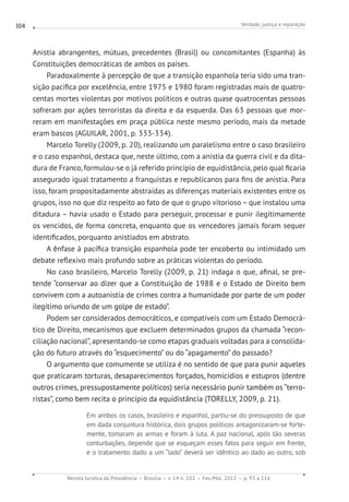 Verdade, justiça e reparação
Revista Jurídica da Presidência Brasília v. 14 n. 102 Fev./Mai. 2012 p. 93 a 116
104
Anistia abrangentes, mútuas, precedentes (Brasil) ou concomitantes (Espanha) às
Constituições democráticas de ambos os países.
Paradoxalmente à percepção de que a transição espanhola teria sido uma tran-
sição pacífica por excelência, entre 1975 e 1980 foram registradas mais de quatro-
centas mortes violentas por motivos políticos e outras quase quatrocentas pessoas
sofreram por ações terroristas da direita e da esquerda. Das 63 pessoas que mor-
reram em manifestações em praça pública neste mesmo período, mais da metade
eram bascos (AGUILAR, 2001, p. 333-334).
Marcelo Torelly (2009, p. 20), realizando um paralelismo entre o caso brasileiro
e o caso espanhol, destaca que, neste último, com a anistia da guerra civil e da dita-
dura de Franco, formulou-se o já referido princípio de equidistância, pelo qual ficaria
assegurado igual tratamento a franquistas e republicanos para fins de anistia. Para
isso, foram propositadamente abstraídas as diferenças materiais existentes entre os
grupos, isso no que diz respeito ao fato de que o grupo vitorioso – que instalou uma
ditadura – havia usado o Estado para perseguir, processar e punir ilegitimamente
os vencidos, de forma concreta, enquanto que os vencedores jamais foram sequer
identificados, porquanto anistiados em abstrato.
A ênfase à pacífica transição espanhola pode ter encoberto ou intimidado um
debate reflexivo mais profundo sobre as práticas violentas do período.
No caso brasileiro, Marcelo Torelly (2009, p. 21) indaga o que, afinal, se pre-
tende “conservar ao dizer que a Constituição de 1988 e o Estado de Direito bem
convivem com a autoanistia de crimes contra a humanidade por parte de um poder
ilegítimo oriundo de um golpe de estado”.
Podem ser considerados democráticos, e compatíveis com um Estado Democrá-
tico de Direito, mecanismos que excluem determinados grupos da chamada “recon-
ciliação nacional”, apresentando-se como etapas graduais voltadas para a consolida-
ção do futuro através do “esquecimento” ou do “apagamento” do passado?
O argumento que comumente se utiliza é no sentido de que para punir aqueles
que praticaram torturas, desaparecimentos forçados, homicídios e estupros (dentre
outros crimes, pressupostamente políticos) seria necessário punir também os “terro-
ristas”, como bem recita o princípio da equidistância (TORELLY, 2009, p. 21).
Em ambos os casos, brasileiro e espanhol, partiu-se do pressuposto de que
em dada conjuntura histórica, dois grupos políticos antagonizaram-se forte-
mente, tomaram as armas e foram à luta. A paz nacional, após tão severas
conturbações, depende que se esqueçam esses fatos para seguir em frente,
e o tratamento dado a um “lado” deverá ser idêntico ao dado ao outro, sob
 