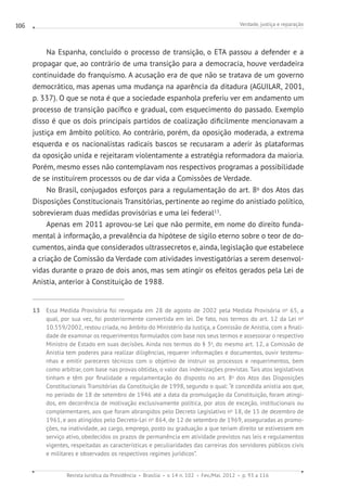 Verdade, justiça e reparação
Revista Jurídica da Presidência Brasília v. 14 n. 102 Fev./Mai. 2012 p. 93 a 116
106
Na Espanha, concluído o processo de transição, o ETA passou a defender e a
propagar que, ao contrário de uma transição para a democracia, houve verdadeira
continuidade do franquismo. A acusação era de que não se tratava de um governo
democrático, mas apenas uma mudança na aparência da ditadura (AGUILAR, 2001,
p. 337). O que se nota é que a sociedade espanhola preferiu ver em andamento um
processo de transição pacífico e gradual, com esquecimento do passado. Exemplo
disso é que os dois principais partidos de coalização dificilmente mencionavam a
justiça em âmbito político. Ao contrário, porém, da oposição moderada, a extrema
esquerda e os nacionalistas radicais bascos se recusaram a aderir às plataformas
da oposição unida e rejeitaram violentamente a estratégia reformadora da maioria.
Porém, mesmo esses não contemplavam nos respectivos programas a possibilidade
de se instituírem processos ou de dar vida a Comissões de Verdade.
No Brasil, conjugados esforços para a regulamentação do art. 8o
dos Atos das
Disposições Constitucionais Transitórias, pertinente ao regime do anistiado político,
sobrevieram duas medidas provisórias e uma lei federal13
.
Apenas em 2011 aprovou-se Lei que não permite, em nome do direito funda-
mental à informação, a prevalência da hipótese de sigilo eterno sobre o teor de do-
cumentos, ainda que considerados ultrassecretos e, ainda, legislação que estabelece
a criação de Comissão da Verdade com atividades investigatórias a serem desenvol-
vidas durante o prazo de dois anos, mas sem atingir os efeitos gerados pela Lei de
Anistia, anterior à Constituição de 1988.
13 Essa Medida Provisória foi revogada em 28 de agosto de 2002 pela Medida Provisória no
65, a
qual, por sua vez, foi posteriormente convertida em lei. De fato, nos termos do art. 12 da Lei no
10.559/2002, restou criada, no âmbito do Ministério da Justiça, a Comissão de Anistia, com a finali-
dade de examinar os requerimentos formulados com base nos seus termos e assessorar o respectivo
Ministro de Estado em suas decisões. Ainda nos termos do § 3o
, do mesmo art. 12, a Comissão de
Anistia tem poderes para realizar diligências, requerer informações e documentos, ouvir testemu-
nhas e emitir pareceres técnicos com o objetivo de instruir os processos e requerimentos, bem
como arbitrar, com base nas provas obtidas, o valor das indenizações previstas. Tais atos legislativos
tinham e têm por finalidade a regulamentação do disposto no art. 8o
dos Atos das Disposições
Constitucionais Transitórias da Constituição de 1998, segundo o qual: “é concedida anistia aos que,
no período de 18 de setembro de 1946 até a data da promulgação da Constituição, foram atingi-
dos, em decorrência de motivação exclusivamente política, por atos de exceção, institucionais ou
complementares, aos que foram abrangidos pelo Decreto Legislativo no
18, de 15 de dezembro de
1961, e aos atingidos pelo Decreto-Lei no
864, de 12 de setembro de 1969, asseguradas as promo-
ções, na inatividade, ao cargo, emprego, posto ou graduação a que teriam direito se estivessem em
serviço ativo, obedecidos os prazos de permanência em atividade previstos nas leis e regulamentos
vigentes, respeitadas as características e peculiaridades das carreiras dos servidores públicos civis
e militares e observados os respectivos regimes jurídicos”.
 