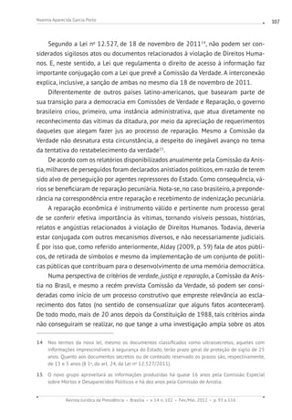 Revista Jurídica da Presidência Brasília v. 14 n. 102 Fev./Mai. 2012 p. 93 a 116
Noemia Aparecida Garcia Porto 107
Segundo a Lei no
12.527, de 18 de novembro de 201114
, não podem ser con-
siderados sigilosos atos ou documentos relacionados à violação de Direitos Huma-
nos. E, neste sentido, a Lei que regulamenta o direito de acesso à informação faz
importante conjugação com a Lei que prevê a Comissão da Verdade. A interconexão
explica, inclusive, a sanção de ambas no mesmo dia 18 de novembro de 2011.
Diferentemente de outros países latino-americanos, que basearam parte de
sua transição para a democracia em Comissões de Verdade e Reparação, o governo
brasileiro criou, primeiro, uma instância administrativa, que atua diretamente no
reconhecimento das vítimas da ditadura, por meio da apreciação de requerimentos
daqueles que alegam fazer jus ao processo de reparação. Mesmo a Comissão da
Verdade não desnatura esta circunstância, a despeito do inegável avanço no tema
da tentativa do restabelecimento da verdade15
.
De acordo com os relatórios disponibilizados anualmente pela Comissão da Anis-
tia, milhares de perseguidos foram declarados anistiados políticos, em razão de terem
sido alvo de perseguição por agentes repressores do Estado. Como consequência, vá-
rios se beneficiaram de reparação pecuniária. Nota-se, no caso brasileiro, a preponde-
rância na correspondência entre reparação e recebimento de indenização pecuniária.
A reparação econômica é instrumento válido e pertinente num processo geral
de se conferir efetiva importância às vítimas, tornando visíveis pessoas, histórias,
relatos e angústias relacionados à violação de Direitos Humanos. Todavia, deveria
estar conjugada com outros mecanismos diversos, e não necessariamente judiciais.
É por isso que, como referido anteriormente, Alday (2009, p. 59) fala de atos públi-
cos, de retirada de símbolos e mesmo da implementação de um conjunto de políti-
cas públicas que contribuam para o desenvolvimento de uma memória democrática.
Numa perspectiva de critérios de verdade, justiça e reparação, a Comissão da Anis-
tia no Brasil, e mesmo a recém prevista Comissão da Verdade, só podem ser consi-
deradas como início de um processo construtivo que empreste relevância ao escla-
recimento dos fatos (no sentido de consensualizar que alguns fatos aconteceram).
De todo modo, mais de 20 anos depois da Constituição de 1988, tais critérios ainda
não conseguiram se realizar, no que tange a uma investigação ampla sobre os atos
14 Nos termos da nova lei, mesmo os documentos classificados como ultrassecretos, aqueles com
informações imprescindíveis à segurança do Estado, terão prazo geral de proteção de sigilo de 25
anos. Quanto aos documentos secretos ou de conteúdo reservado os prazos são, respectivamente,
de 15 e 5 anos (§ 1o
, do art. 24, da Lei no
12.527/2011).
15 O novo grupo aproveitará as informações produzidas há quase 16 anos pela Comissão Especial
sobre Mortos e Desaparecidos Políticos e há dez anos pela Comissão de Anistia.
 
