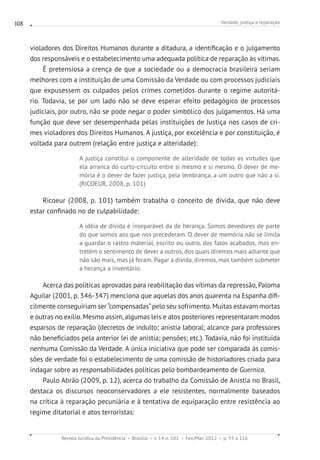 Verdade, justiça e reparação
Revista Jurídica da Presidência Brasília v. 14 n. 102 Fev./Mai. 2012 p. 93 a 116
108
violadores dos Direitos Humanos durante a ditadura, a identificação e o julgamento
dos responsáveis e o estabelecimento uma adequada política de reparação às vítimas.
É pretensiosa a crença de que a sociedade ou a democracia brasileira seriam
melhores com a instituição de uma Comissão da Verdade ou com processos judiciais
que expusessem os culpados pelos crimes cometidos durante o regime autoritá-
rio. Todavia, se por um lado não se deve esperar efeito pedagógico de processos
judiciais, por outro, não se pode negar o poder simbólico dos julgamentos. Há uma
função que deve ser desempenhada pelas instituições de Justiça nos casos de cri-
mes violadores dos Direitos Humanos. A justiça, por excelência e por constituição, é
voltada para outrem (relação entre justiça e alteridade):
A justiça constitui o componente de alteridade de todas as virtudes que
ela arranca do curto-circuito entre si mesmo e si mesmo. O dever de me-
mória é o dever de fazer justiça, pela lembrança, a um outro que não a si.
(RICOEUR, 2008, p. 101)
Ricoeur (2008, p. 101) também trabalha o conceito de dívida, que não deve
estar confinado no de culpabilidade:
A idéia de dívida é inseparável da de herança. Somos devedores de parte
do que somos aos que nos precederam. O dever de memória não se limita
a guardar o rastro material, escrito ou outro, dos fatos acabados, mas en-
tretém o sentimento de dever a outros, dos quais diremos mais adiante que
não são mais, mas já foram. Pagar a dívida, diremos, mas também submeter
a herança a inventário.
Acerca das políticas aprovadas para reabilitação das vítimas da repressão, Paloma
Aguilar (2001, p. 346-347) menciona que aquelas dos anos quarenta na Espanha difi-
cilmente conseguiriam ser“compensadas”pelo seu sofrimento. Muitas estavam mortas
e outras no exílio. Mesmo assim, algumas leis e atos posteriores representaram modos
esparsos de reparação (decretos de indulto; anistia laboral; alcance para professores
não beneficiados pela anterior lei de anistia; pensões; etc.). Todavia, não foi instituída
nenhuma Comissão da Verdade. A única iniciativa que pode ser comparada às comis-
sões de verdade foi o estabelecimento de uma comissão de historiadores criada para
indagar sobre as responsabilidades políticas pelo bombardeamento de Guernica.
Paulo Abrão (2009, p. 12), acerca do trabalho da Comissão de Anistia no Brasil,
destaca os discursos neoconservadores a ele resistentes, normalmente baseados
na crítica à reparação pecuniária e à tentativa de equiparação entre resistência ao
regime ditatorial e atos terroristas:
 